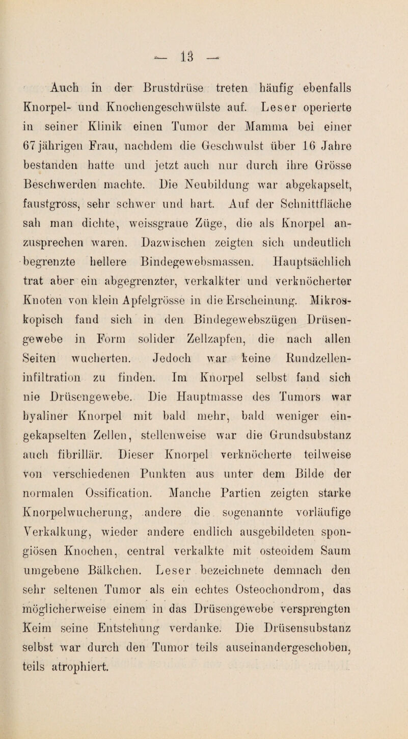 Knorpel- und Knochengeschwülste auf. Leser operierte in seiner Klinik einen Tumor der Mamma bei einer 67 jährigen Frau, nachdem die Geschwulst über 16 Jahre bestanden hatte und jetzt auch nur durch ihre Grösse Beschwerden machte. Die Neubildung war abgekapselt, faustgross, sehr schwer und hart. Auf der Schnittfläche sah man dichte, weissgraue Züge, die als Knorpel an¬ zusprechen waren. Dazwischen zeigten sich undeutlich begrenzte hellere Bindegewebsmassen. Hauptsächlich trat aber ein abgegrenzter, verkalkter und verknöcherter Knoten von klein Apfelgrösse in die Erscheinung. Mikros¬ kopisch fand sich in den Bindegewebszügen Drüsen¬ gewebe in Form solider Zellzapfen, die nach allen Seiten wucherten. Jedoch war keine Rundzellen¬ infiltration zu finden. Im Knorpel selbst fand sich nie Drüsengewebe. Die Hauptmasse des Tumors war hyaliner Knorpel mit bald mehr, bald weniger ein¬ gekapselten Zellen, stellenweise war die Grundsubstanz auch fibrillär. Dieser Knorpel verknöcherte teilweise von verschiedenen Punkten aus unter dem Bilde der normalen Ossification. Manche Partien zeigten starke Knorpelwucherung, andere die sogenannte vorläufige Verkalkung^ wieder andere endlich ausgebildeten spon¬ giösen Knochen, central verkalkte mit osteoidem Saum umgebene Bälkchen. Leser bezeichnete demnach den sehr seltenen Tumor als ein echtes Osteochondrom, das möglicherweise einem in das Drüsengewebe versprengten Keim seine Entstellung verdanke. Die Drüsensubstanz selbst war durch den Tumor teils auseinandergeschoben, teils atrophiert.