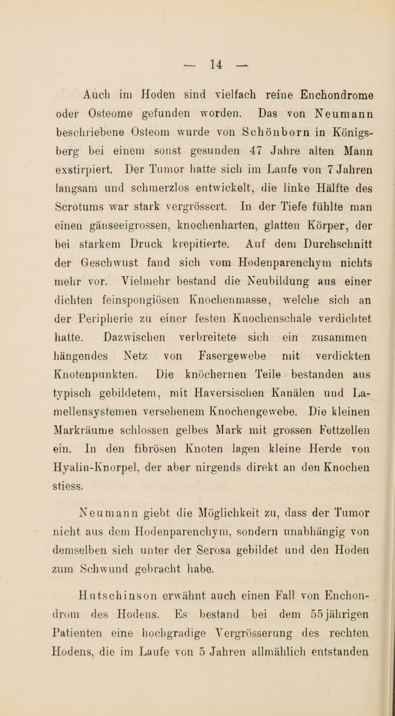 Auch im Hoden sind vielfach reine Enchondrome oder Osteome gefunden worden. Das von Neumann beschriebene Osteom wurde von Schönborn in Königs¬ berg bei einem sonst gesunden 47 Jahre alten Mann exstirpiert. Der Tumor hatte sich im Laufe von 7 Jahren langsam und schmerzlos entwickelt, die linke Hälfte des Scrotums war stark vergrössert. In der Tiefe fühlte man einen gänseeigrossen, knochenharten, glatten Körper, der bei starkem Druck krepitierte. Auf dem Durchschnitt der Geschwust fand sich vom Hodenparenchym nichts mehr vor. Vielmehr bestand die Neubildung aus einer dichten feinspongiösen Knochenmasse, welche sich an der Peripherie zu einer festen Knochenschale verdichtet hatte. Dazwischen verbreitete sich ein zusammen hängendes Netz von Fasergewebe mit verdickten Knotenpunkten. Die knöchernen Teile bestanden aus typisch gebildetem, mit Haversischen Kanälen und La¬ mellensystemen versehenem Knochengewebe. Die kleinen Markräume schlossen gelbes Mark mit grossen Fettzellen ein. In den fibrösen Knoten lagen kleine Herde von Hyalin-Knorpel, der aber nirgends direkt an den Knochen stiess. Neu mann giebt die Möglichkeit zu, dass der Tumor nicht aus dem Hodenparenchym, sondern unabhängig von demselben sich unter der Serosa gebildet und den Hoden zum Schwund gebracht habe. Hutschinson erwähnt auch einen Fall von Enclion- drom des Hodens. Es bestand bei dem 55 jährigen Patienten eine hochgradige Vergrösserung des rechten Hodens, die im Laufe von 5 Jahren allmählich entstanden