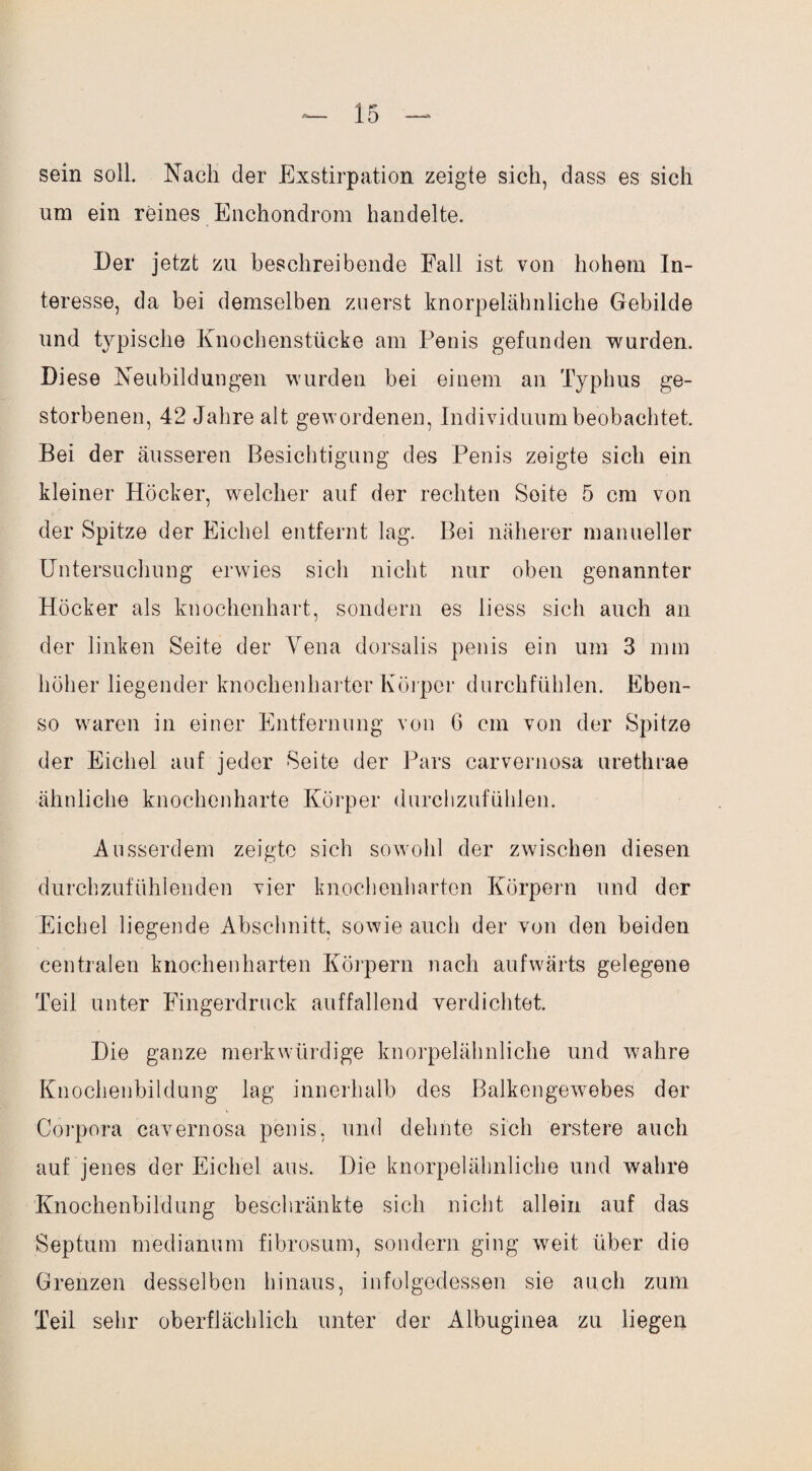 sein soll. Nach der Exstirpation zeigte sich, dass es sich um ein reines Enchondrom handelte. Der jetzt zu beschreibende Fall ist von hohem In¬ teresse, da bei demselben zuerst knorpelähnliche Gebilde und typische Knochenstücke am Penis gefunden wurden. Diese Neubildungen wurden bei einem an Typhus ge¬ storbenen, 42 Jahre alt gewordenen, Individuum beobachtet. Bei der äusseren Besichtigung des Penis zeigte sich ein kleiner Höcker, welcher auf der rechten Soite 5 cm von der Spitze der Eichel entfernt lag. Bei näherer manueller Untersuchung erwies sich nicht nur oben genannter Höcker als knochenhart, sondern es liess sich auch an der linken Seite der Vena dorsalis penis ein um 3 mm höher liegender knochenharter Körper durchfühlen. Eben¬ so waren in einer Entfernung von G cm von der Spitze der Eichel auf jeder Seite der Pars carvernosa urethrae ähnliche knochenharte Körper durchzufühlen. Ausserdem zeigte sich sowohl der zwischen diesen durchzufühlenden vier knochenharten Körpern und der Eichel liegende Abschnitt sowie auch der von den beiden centralen knochenharten Körpern nach aufwärts gelegene Teil unter Fingerdruck auffallend verdichtet. Die ganze merkwürdige knorpelähnliche und wahre Knochenbildung lag innerhalb des Balkengewebes der Corpora cavernosa penis, und dehnte sich erstere auch auf jenes der Eichel aus. Die knorpelähnliche und wahre Knochenbildung beschränkte sich nicht allein auf das Septum medianum fibrosum, sondern ging weit über die Grenzen desselben hinaus, infolgedessen sie auch zum Teil sehr oberflächlich unter der Albuginea zu liegen