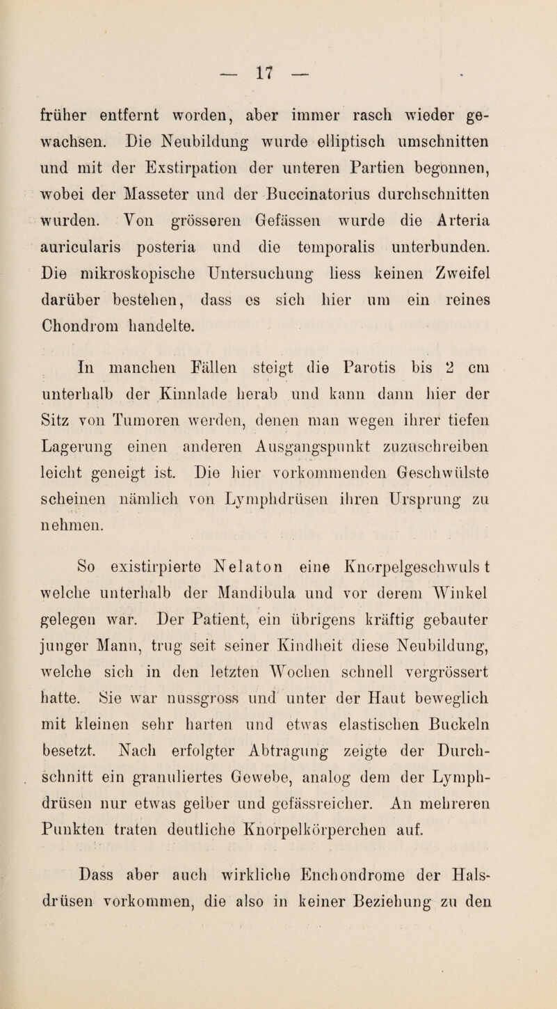früher entfernt worden, aber immer rasch wieder ge¬ wachsen. Die Neubildung wurde elliptisch Umschnitten und mit der Exstirpation der unteren Partien begonnen, wobei der Masseter und der Buccinatorius durchschnitten wurden. Von grösseren Gefässen wurde die Arteria auricularis posteria und die temporalis unterbunden. Die mikroskopische Untersuchung liess keinen Zweifel darüber bestehen, dass es sich hier um ein reines Chondrom handelte. In manchen Fällen steigt die Parotis bis 2 cm unterhalb der Kinnlade herab und kann dann hier der Sitz von Tumoren werden, denen man wegen ihrer tiefen Lagerung einen anderen Ausgangspunkt zuzuschreiben leicht geneigt ist. Die hier vorkommenden Geschwülste scheinen nämlich von Lymphdrüsen ihren Ursprung zu nehmen. So existirpierto Nelaton eine Knorpelgeschwulst welche unterhalb der Mandibula und vor derem Winkel gelegen war. Der Patient, ein übrigens kräftig gebauter junger Mann, trug seit seiner Kindheit diese Neubildung, welche sich in den letzten Wochen schnell vergrössert hatte. Sie war nussgross und unter der Haut beweglich mit kleinen sehr harten und etwas elastischen Buckeln besetzt. Nach erfolgter Abtragung zeigte der Durch¬ schnitt ein granuliertes Gewebe, analog dem der Lymph¬ drüsen nur etwas gelber und gefässreicher. An mehreren Punkten traten deutliche Knorpelkörperchen auf. Dass aber auch wirkliche Enchondrome der Hals¬ drüsen Vorkommen, die also in keiner Beziehung zu den