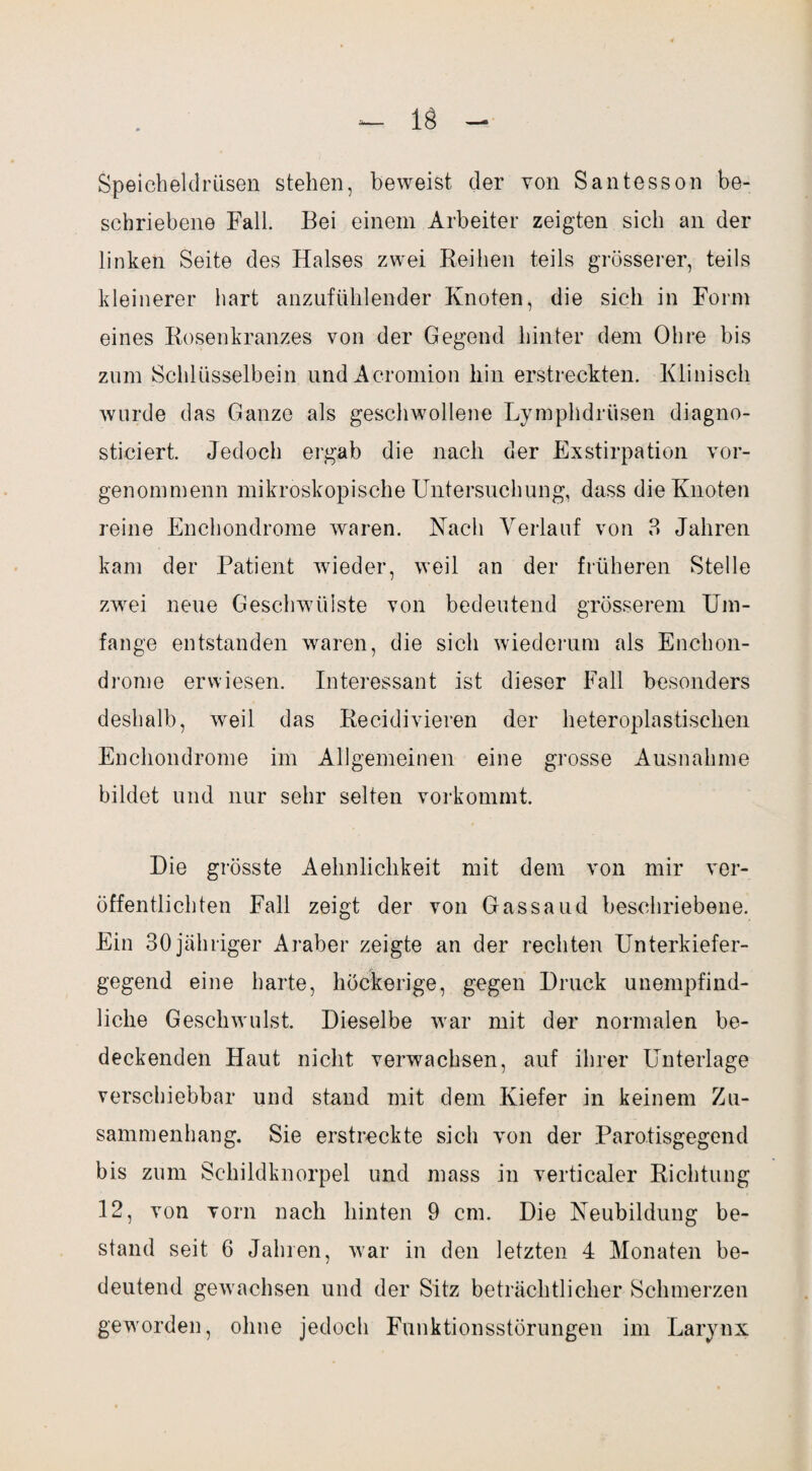 Speicheldrüsen stehen, beweist der von Santesson be¬ schriebene Fall. Bei einem Arbeiter zeigten sich an der linken Seite des Halses zwei Reihen teils grösserer, teils kleinerer hart anzufühlender Knoten, die sich in Form eines Rosenkranzes von der Gegend hinter dem Ohre bis zum Schlüsselbein undAcromion hin erstreckten. Klinisch wurde das Ganze als geschwollene Lymphdrüsen diagno- sticiert. Jedoch ergab die nach der Exstirpation vor- genommenn mikroskopische Untersuchung, dass die Knoten reine Enchondrome waren. Nach Verlauf von 3 Jahren kam der Patient wieder, weil an der früheren Stelle zwei neue Geschwülste von bedeutend grösserem Um¬ fange entstanden waren, die sich wiederum als Enchon¬ drome erwiesen. Interessant ist dieser Fall besonders deshalb, weil das Recidivieren der heteroplastischen Enchondrome im Allgemeinen eine grosse Ausnahme bildet und nur sehr selten vorkommt. Die grösste Aehnlichkeit mit dem von mir ver¬ öffentlichten Fall zeigt der von Gassaud beschriebene. Ein 30 jähriger Araber zeigte an der rechten Unterkiefer¬ gegend eine harte, höckerige, gegen Druck unempfind¬ liche Geschwulst. Dieselbe war mit der normalen be¬ deckenden Haut nicht verwachsen, auf ihrer Unterlage verschiebbar und stand mit dem Kiefer in keinem Zu¬ sammenhang. Sie erstreckte sich von der Parotisgegend bis zum Schildknorpel und mass in verticaler Richtung 12, von vorn nach hinten 9 cm. Die Neubildung be¬ stand seit 6 Jahren, war in den letzten 4 Monaten be¬ deutend gewachsen und der Sitz beträchtlicher Schmerzen geworden, ohne jedoch Funktionsstörungen im Larynx