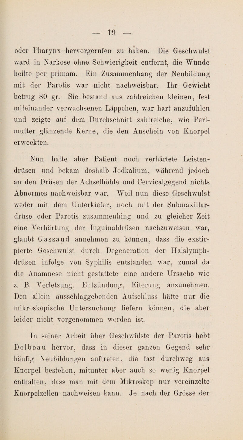 oder Pharynx hervorgerufen zu haben. Die Geschwulst ward in Narkose ohne Schwierigkeit entfernt, die Wunde heilte per primam. Ein Zusammenhang der Neubildung mit der Parotis war nicht nachweisbar. Ihr Gewicht betrug SO gr. Sie bestand aus zahlreichen kleinen, fest miteinander verwachsenen Läppchen, war hart anzufühlen und zeigte auf dem Durchschnitt zahlreiche, wie Perl¬ mutter glänzende Kerne, die den Anschein von Knorpel erweckten. Nun hatte aber Patient noch verhärtete Leisten¬ drüsen und bekam deshalb Jodkalium, während jedoch an den Drüsen der Achselhöhle und Cervicalgegend nichts Abnormes nachweisbar war. Weil nun diese Geschwulst weder mit dem Unterkiefer, noch mit der Submaxillar- drüse oder Parotis zusammenhing und zu gleicher Zeit eine Verhärtung der Inguinaldrüsen nachzuweisen war, glaubt Gassaud annehmen zu können, dass die exstir- pierte Geschwulst durch Degeneration der Halslymph- drüsen infolge von Syphilis entstanden war, zumal da die Anamnese nicht gestattete eine andere Ursache wie z. B. Verletzung, Entzündung, Eiterung anzunehmen. Den allein ausschlaggebenden Aufschluss hätte nur die mikroskopische Untersuchung liefern können, die aber leider nicht yorgenommen worden ist. In seiner Arbeit über Geschwülste der Parotis hebt Dolbeau hervor, dass in dieser ganzen Gegend sehr häufig Neubildungen auftreten, die fast durchweg aus Knorpel bestehen, mitunter aber auch so wenig Knorpel enthalten, dass man mit dem Mikroskop nur vereinzelte Knorpelzellen nackweisen kann. Je nach der Grösse der