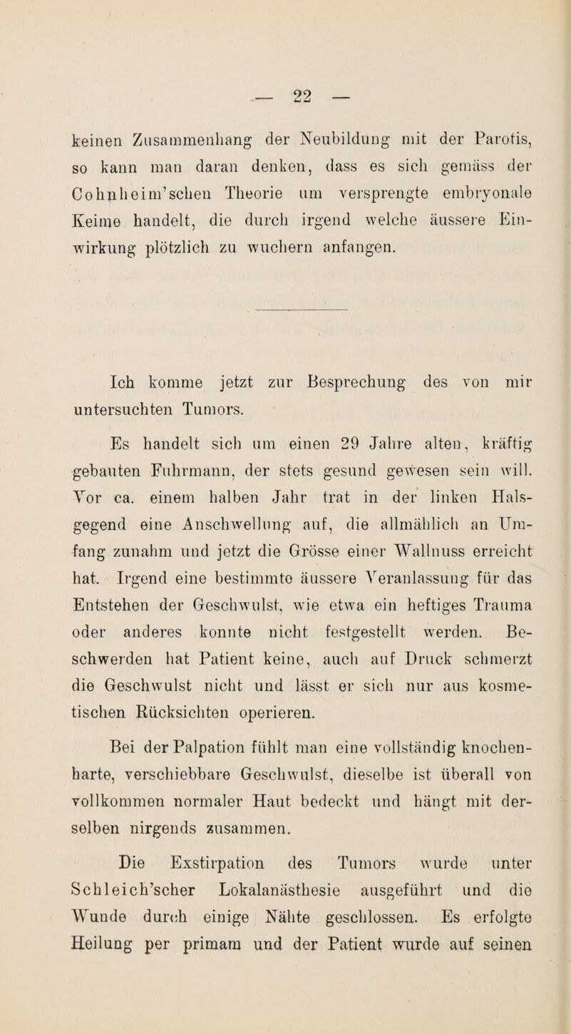 keinen Zusammenhang der Neubildung mit der Parotis, so kann man daran denken, dass es sich gemäss der CohnheinPsehen Theorie um versprengte embryonale Keime handelt, die durch irgend welche äussere Ein¬ wirkung plötzlich zu wuchern anfangen. Ich komme jetzt zur Besprechung des von mir untersuchten Tumors. Es handelt sich um einen 29 Jahre alten, kräftig gebauten Fuhrmann, der stets gesund gewesen sein will. Vor ca. einem halben Jahr trat in der linken Hals¬ gegend eine Anschwellung auf, die allmählich an Um¬ fang zunahm und jetzt die Grösse einer Wallnuss erreicht hat. Irgend eine bestimmte äussere Veranlassung für das Entstehen der Geschwulst, wie etwa ein heftiges Trauma oder anderes konnte nicht festgestellt werden. Be¬ schwerden hat Patient keine, auch auf Druck schmerzt die Gleschwulst nicht und lässt er sich nur aus kosme¬ tischen Rücksichten operieren. Bei der Palpation fühlt man eine vollständig knochen¬ harte, verschiebbare Geschwulst, dieselbe ist überall von vollkommen normaler Haut bedeckt und hängt mit der¬ selben nirgends zusammen. Die Exstirpation des Tumors wurde unter Schleich’scher Lokalanästhesie ausgeführt und die Wunde durch einige Nähte geschlossen. Es erfolgte Heilung per primam und der Patient wurde auf seinen