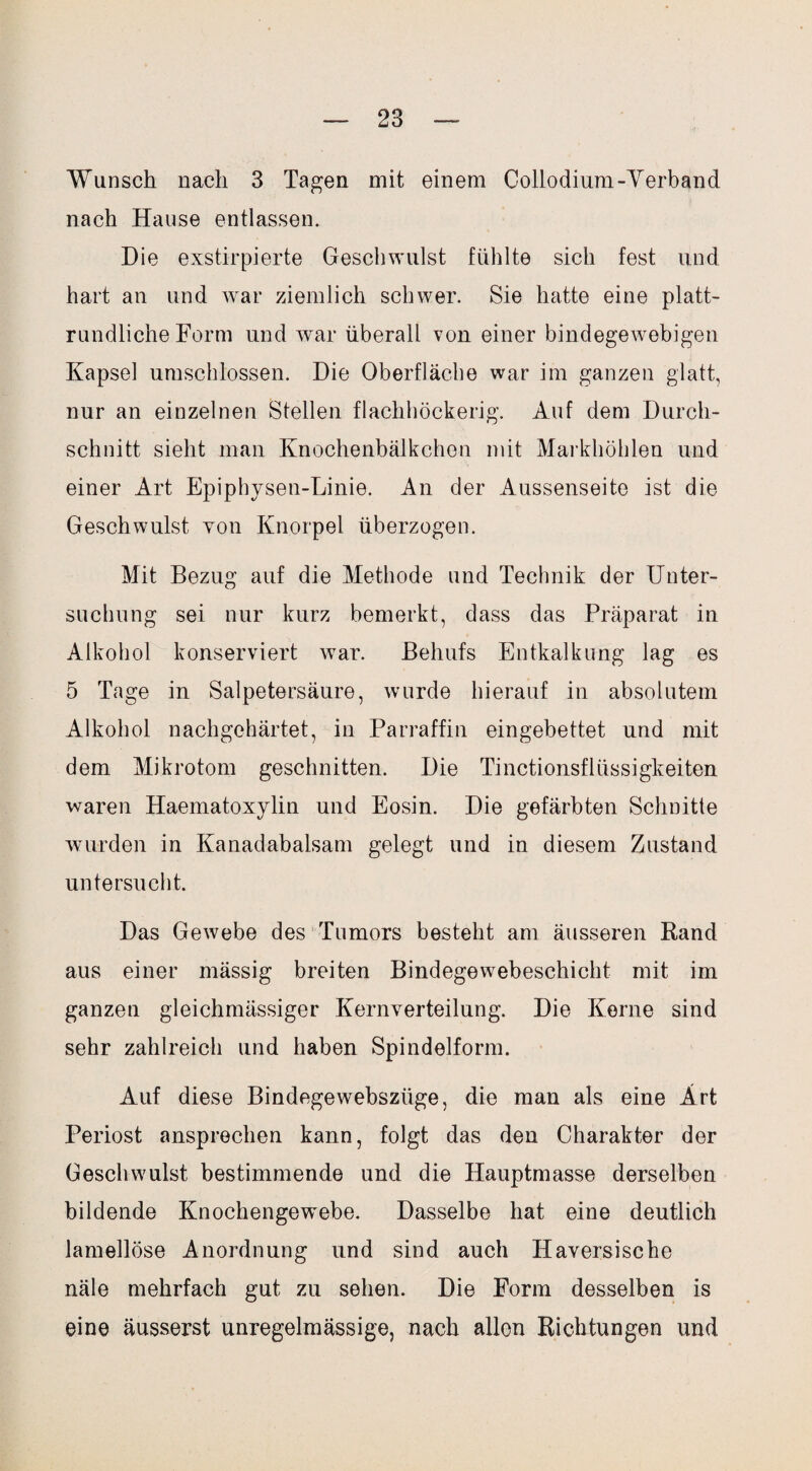 Wunsch nach 3 Tagen mit einem Collodium-Verband nach Hause entlassen. Die exstirpierte Geschwulst fühlte sich fest und hart an und war ziemlich schwer. Sie hatte eine platt¬ rundliche Form und war überall von einer bindegewebigen Kapsel umschlossen. Die Oberfläche war im ganzen glatt, nur an einzelnen Stellen flachhöckerig. Auf dem Durch¬ schnitt sieht man Knochenbälkchen mit Markhöhlen und einer Art Epiphysen-Linie. An der Aussenseite ist die Geschwulst Yon Knorpel überzogen. Mit Bezug auf die Methode und Technik der Unter¬ suchung sei nur kurz bemerkt, dass das Präparat in Alkohol konserviert war. Behufs Entkalkung lag es 5 Tage in Salpetersäure, wurde hierauf in absolutem Alkohol nachgehärtet, in Parraffin eingebettet und mit dem Mikrotom geschnitten. Die Tinctionsflüssigkeiten waren Haematoxylin und Eosin. Die gefärbten Schnitte wurden in Kanadabalsam gelegt und in diesem Zustand untersucht. Das Gewebe des Tumors besteht am äusseren Rand aus einer mässig breiten Bindegewebeschicht mit im ganzen gleichmässiger Kernverteilung. Die Kerne sind sehr zahlreich und haben Spindelform. Auf diese Bindegewebsztige, die man als eine Art Periost ansprechen kann, folgt das den Charakter der Geschwulst bestimmende und die Hauptmasse derselben bildende Knochengewebe. Dasselbe hat eine deutlich lamellöse Anordnung und sind auch ITaversische näle mehrfach gut zu sehen. Die Form desselben is eine äusserst unregelmässige, nach allen Richtungen und