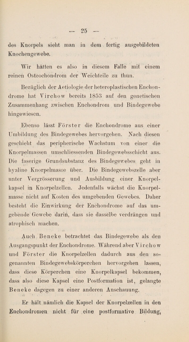 1 ' •• V A. y ' l .'/ ' ■ • 1 des Knorpels sieht man in dein fertig ansgebildeten Knochengewebe. Wir hätten es also in diesem Falle mit einem reinen Osteochondrom der Weichteile zn tlmn. Bezüglich der Aetiologie der heteroplastischen Enchon- drome hat Virchow bereits 1853 auf den genetischen Zusammenhang zwischen Enchondrom und Bindegewebe hingewiesen. Ebenso lässt Förster die Enchondrome aus einer Umbildung des Bindegewebes hervorgehen. Nach diesen geschieht das peripherische Wachstum von einer die Knorpelmassen umschliessenden Bindegewebsschicht aus. Die faserige Grundsubstanz des Bindegewebes geht in hyaline Knorpelmasse über. Die Bindegewebszelle aber unter Yergrösserung und Ausbildung einer Knorpel¬ kapsel in Knorpelzellen. Jedenfalls wächst die Knorpel- _ i masse nicht auf Kosten des umgebenden Gewebes. Daher besteht die Einwirkung der Enchondrome auf das um¬ gebende Gewebe darin, dass sie dasselbe verdrängen und atrophisch machen. Auch Beneke betrachtet das Bindegewebe als den Ausgangspunkt der Enchondrome. Während aber Virchow und Förster die Knorpelzellen dadurch aus den so¬ genannten Bindegewebskörperchen hervorgehen lassen, dass diese Körperchen eine Knorpelkapsel bekommen, dass also diese Kapsel eine Postformation ist, gelangte Beneke dagegen zu einer anderen Anschauung. ; ii ' * ■ . . • - • Er hält nämlich die Kapsel der Knorpelzellen in den Enchondromen nicht für eine postformative Bildung,