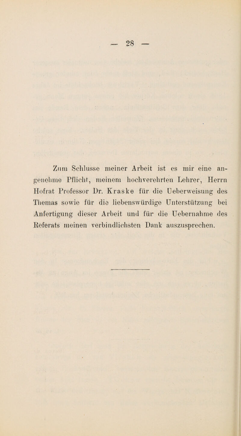 Zum Schlüsse meiner Arbeit ist es mir eine an¬ genehme Pflicht, meinem hochverehrten Lehrer, Herrn Hofrat Professor Hr. Kraske für die Ueberweisung des Themas sowie für die liebenswürdige Unterstützung bei Anfertigung dieser Arbeit und für die Uebernahme des Keferats meinen verbindlichsten Hank auszusprechen.