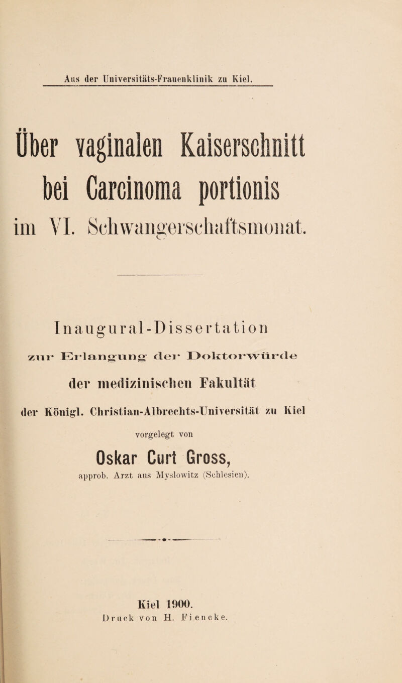 Uber vaginalen Kaiserschnitt bei Carcinoma portionis Inaugur al-Dissertation zur* Erlangung der Doktorwürde der medizinischen Fakultät der Königl. Christian-Albrechts-Uniyersität zu Kiel vorgelegt von Oskar Curl Gross, approb. Arzt aus Myslowitz (Schlesien). Kiel 1900. Druck von H. Fiencke.