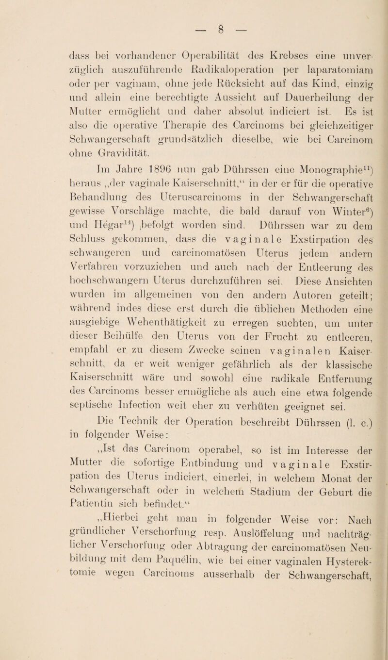 dass bei vorhandener Operabilität des Krebses eine unver¬ züglich auszuführende Radikaloperation per laparatomiam oder per vaginam, ohne jede Rücksicht auf das Kind, einzig und allein eine berechtigte Anssicht auf Dauerheilung der Mutter ermöglicht und daher absolut indiciert ist. Es ist also die operative Therapie des Carcinoms bei gleichzeitiger Schwangerschaft grundsätzlich dieselbe, wie hei Carcinom ohne Gravidität. Im Jahre 1896 nun gab Dührssen eine Monographie11) heraus ,,der vaginale Kaiserschnitt,“ in der er für die operative Behandlung des Uteruscarcinoms in der Schwangerschaft gewisse Vorschläge machte, die bald darauf von Winter6) und Hegar14) .befolgt worden sind. Dührssen war zu dem Schluss gekommen, dass die vaginale Exstirpation des schwangeren und carcinomatösen Uterus jedem andern Verfahren vorzuziehen und auch nach der Entleerung des hochschwangern Uterus durchzuführen sei. Diese Ansichten wurden im allgemeinen von den andern Autoren geteilt; während indes diese erst durch die üblichen Methoden eine ausgiebige Wehenthätigkeit zu erregen suchten, um unter dieser Beihülfe den Uterus von der Frucht zu entleeren, empfahl er zu diesem Zwecke seinen vaginalen Kaiser¬ schnitt, da er weit weniger gefährlich als der klassische Kaiserschnitt wäre und sowohl eine radikale Entfernung des Carcinoms besser ermögliche als auch eine etwa folgende septische Infection weit eher zu verhüten geeignet sei. Die Technik der Operation beschreibt Dührssen (1. c.) in folgender Weise: ,,Ist das Carcinom operabel, so ist im Interesse der Mutter die sofortige Entbindung und vaginale Exstir¬ pation des Uterus indiciert, einerlei, in welchem Monat der Schwangerschaft oder in welchem Stadium der Geburt die Patientin sich befindet.“ ,,Hierbei geht man in folgender Weise vor: Nach gründlicher Verschorfung resp. Auslöffelung und nachträg¬ licher Verschorfung oder Abtragung der carcinomatösen Neu¬ bildung mit dem Paquelin, wie bei einer vaginalen Hvsterek- tomie wegen Carcinoms ausserhalb der Schwangerschaft,