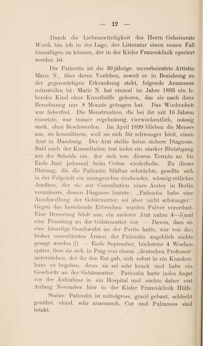 Durch die Liebenswürdigkeit des Herrn Geheimrats Werth bin ich in der Lage, der Litteratur einen neuen Fall hinzufügen zu können, der in der Kieler Frauenklinik operiert worden ist. Die Patientin ist die 30 jährige, unverheiratete Artistin Marie N., über deren Vorleben, soweit es in Beziehung zu der gegenwärtigen Erkrankung steht, folgende Anamnese mitzuteilen ist: Marie N. hat einmal im Jahre 1893 ein le¬ bendes Kind ohne Kunsthülfe geboren, das sie nach ihrer Berechnung nur 8 Monate getragen hat. Das Wochenbett war fieberfrei. Die Menstruation, die bei ihr mit 16 Jahren einsetzte, war immer regelmässig, vierwöchentlich, mässig stark, ohne Beschwerden. Im April 1899 blieben die Menses aus, sie konsultierte, weil sie sich für schwanger hielt, einen Arzt in Hamburg. Der Arzt stellte keine sichere Diagnose. Bald nach der Konsultation trat indes ein starker Blutabgang aus der Scheide ein, der sich von diesem Termin an bis Ende Juni jedesmal beim Coitus wiederholte. Zu dieser Blutung, die die Patientin fühlbar schwächte, gesellte sich in der Folgezeit ein unangenehm riechender, wässrig-rötlicher Ausfluss, der sie zur Consultation eines Arztes in Berlin veranlasste, dessen Diagnose lautete: ,,Patientin habe eine Anschwellung der Gebärmutter, sei aber nicht schwanger.“ Gegen das bestehende Erbrechen wurden Pulver verordnet. Eine Besserung blieb aus, ein anderer Arzt nahm 4—5 mal eine Pinselung an der Gebärmutter vor. — Davon, dass sie eine bösartige Geschwulst an der Portio hatte, war von den bisher consultierten Ärzten der Patientin angeblich nichts gesagt worden (1). — Ende September, höchstens 4 Wochen später, liess sie sich in Prag von einem „deutschen Professor“ untersuchen, der ihr den Rat gab, sich sofort in ein Kranken¬ haus zu begeben, denn sie sei sehr krank und habe ein Geschwür au der Gebärmutter. Patientin hatte indes Angst vor der Aufnahme in ein Hospital und suchte daher erst Anfang November hier in der Kieler Frauenklinik Hülfe. Status: Patientin ist mittelgross, gracil gebaut, schlecht genährt, elend, sehr anaemisch, Cor und Pulmones sind intakt.