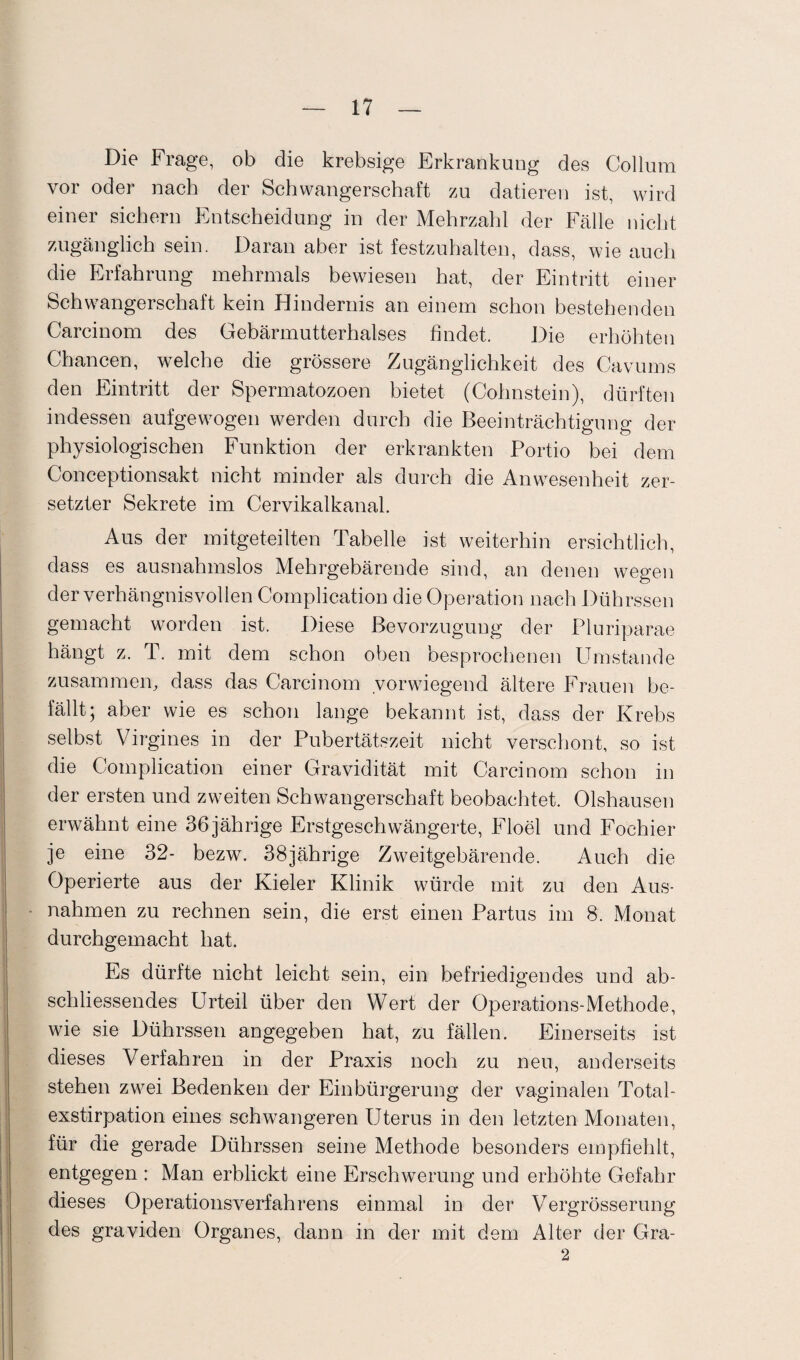 Die Frage, ob die krebsige Erkrankung des Collum vor oder nach der Schwangerschaft zu datieren ist, wird einer sichern Entscheidung in der Mehrzahl der Fälle nicht zugänglich sein. Daran aber ist festzuhalten, dass, wie auch die Erfahrung mehrmals bewiesen hat, der Eintritt einer Schwangerschaft kein Hindernis an einem schon bestehenden Carcinom des Gebärmutterhalses findet. Die erhöhten Chancen, welche die grössere Zugänglichkeit des Cavums den Eintritt der Spermatozoen bietet (Cohnstein), dürften indessen aufgewogen werden durch die Beeinträchtigung der physiologischen Funktion der erkrankten Portio bei dem Conceptionsakt nicht minder als durch die Anwesenheit zer¬ setzter Sekrete im Cervikalkanal. Aus der mitgeteilten Tabelle ist weiterhin ersichtlich, dass es ausnahmslos Mehrgebärende sind, an denen wegen der verhängnisvollen Complication die Operation nach Dührssen gemacht worden ist. Diese Bevorzugung der Pluriparae hängt z. T. mit dem schon oben besprochenen Umstande zusammen, dass das Carcinom vorwiegend ältere Frauen be¬ fällt; aber wie es schon lange bekannt ist, dass der Krebs selbst Virgines in der Pubertätszeit nicht verschont, so ist die Complication einer Gravidität mit Carcinom schon in der ersten und zweiten Schwangerschaft beobachtet. Olshausen erwähnt eine 36 jährige Erstgeschwängerte, Floel und Foehier je eine 32- bezw. 38jährige Zweitgebärende. Auch die Operierte aus der Kieler Klinik würde mit zu den Aus¬ nahmen zu rechnen sein, die erst einen Partus im 8. Monat durchgemacht hat. Es dürfte nicht leicht sein, ein befriedigendes und ab¬ schliessendes Urteil über den Wert der Operations-Methode, wie sie Dührssen angegeben hat, zu fällen. Einerseits ist dieses Verfahren in der Praxis noch zu neu, anderseits stehen zwei Bedenken der Einbürgerung der vaginalen Total¬ exstirpation eines schwangeren Uterus in den letzten Monaten, für die gerade Dührssen seine Methode besonders empfiehlt, entgegen : Man erblickt eine Erschwerung und erhöhte Gefahr dieses Operationsverfahrens einmal in der Vergrösserung des graviden Organes, dann in der mit dem Alter der Gra- 2