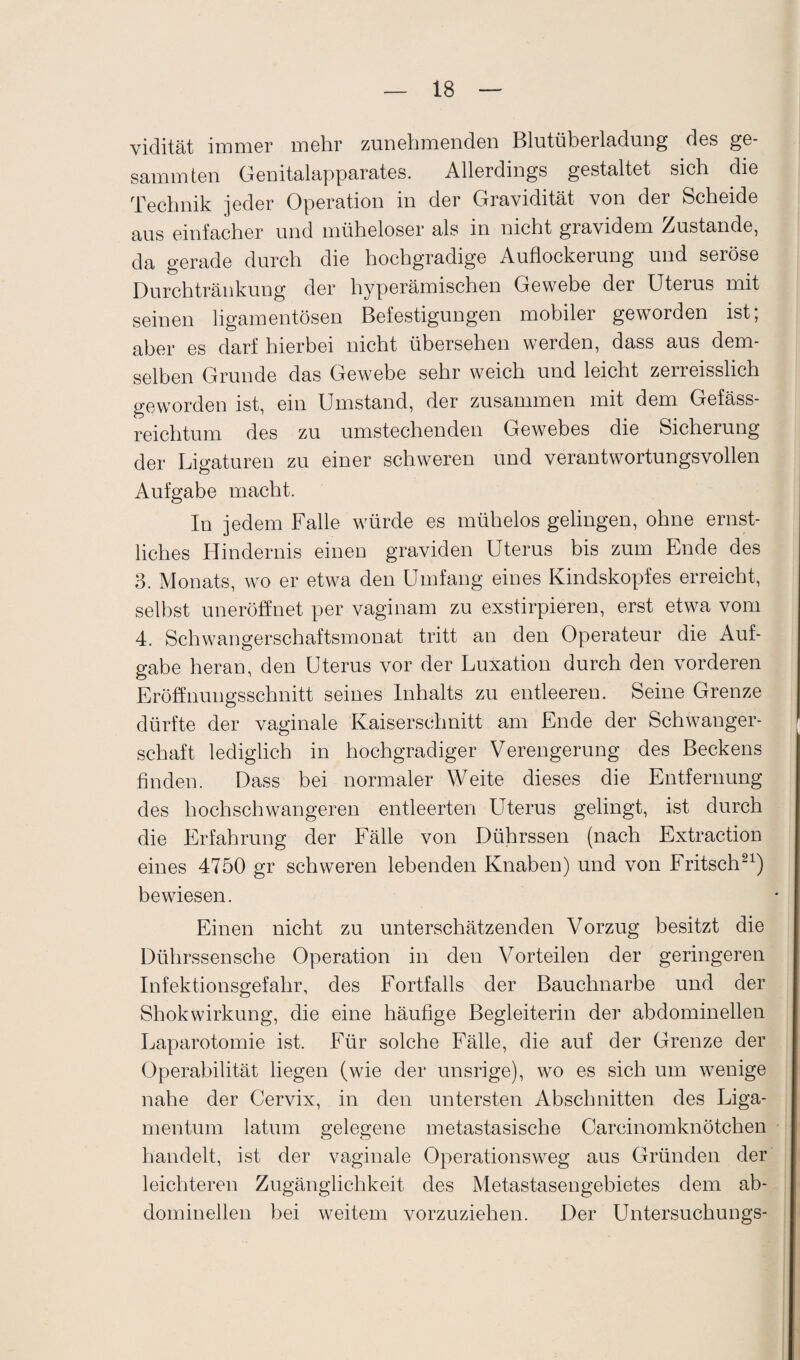 vidität immer mehr zunehmenden Blutüberladung des ge- sammten Genitalapparates. Allerdings gestaltet sich die Technik jeder Operation in der Gravidität von der Scheide aus einfacher und müheloser als in nicht gravidem Zustande, da gerade durch die hochgradige Auflockerung und seröse Durchtränkung der hyperämischen Gewebe der Uterus mit seinen ligamentösen Befestigungen mobiler geworden ist; aber es darf hierbei nicht übersehen werden, dass aus dem¬ selben Grunde das Gewebe sehr weich und leicht zerreisslich geworden ist, ein Umstand, der zusammen mit dem Gefäss- reichtum des zu umstechenden Gewebes die Sicherung der Ligaturen zu einer schweren und verantwortungsvollen Aufgabe macht. In jedem Falle würde es mühelos gelingen, ohne ernst¬ liches Hindernis einen graviden Uterus bis zum Ende des 3. Monats, wo er etwa den Umfang eines Kindskopfes erreicht, selbst uneröffnet per vaginam zu exstirpieren, erst etwa vom 4. Schwangerschaftsmonat tritt an den Operateur die Auf¬ gabe heran, den Uterus vor der Luxation durch den vorderen Eröffnungsschnitt seines Inhalts zu entleeren. Seine Grenze dürfte der vaginale Kaiserschnitt am Ende der Schwanger¬ schaft lediglich in hochgradiger Verengerung des Beckens finden. Dass bei normaler Weite dieses die Entfernung des hochschwangeren entleerten LTterus gelingt, ist durch die Erfahrung der Fälle von Dührssen (nach Extraction eines 4750 gr schweren lebenden Knaben) und von Fritsch21) bewiesen. Einen nicht zu unterschätzenden Vorzug besitzt die Dührssensche Operation in den Vorteilen der geringeren Infektionsgefahr, des Fortfalls der Bauchnarbe und der Shokwirkung, die eine häufige Begleiterin der abdominellen Laparotomie ist. Für solche Fälle, die auf der Grenze der Operabilität liegen (wie der unsrige), wo es sich um wenige nahe der Cervix, in den untersten Abschnitten des Liga¬ mentum latum gelegene metastasische Carcinomknötchen handelt, ist der vaginale Operationsweg aus Gründen der leichteren Zugänglichkeit des Metastasengebietes dem ab¬ dominellen bei weitem vorzuziehen. Der Untersuchungs-