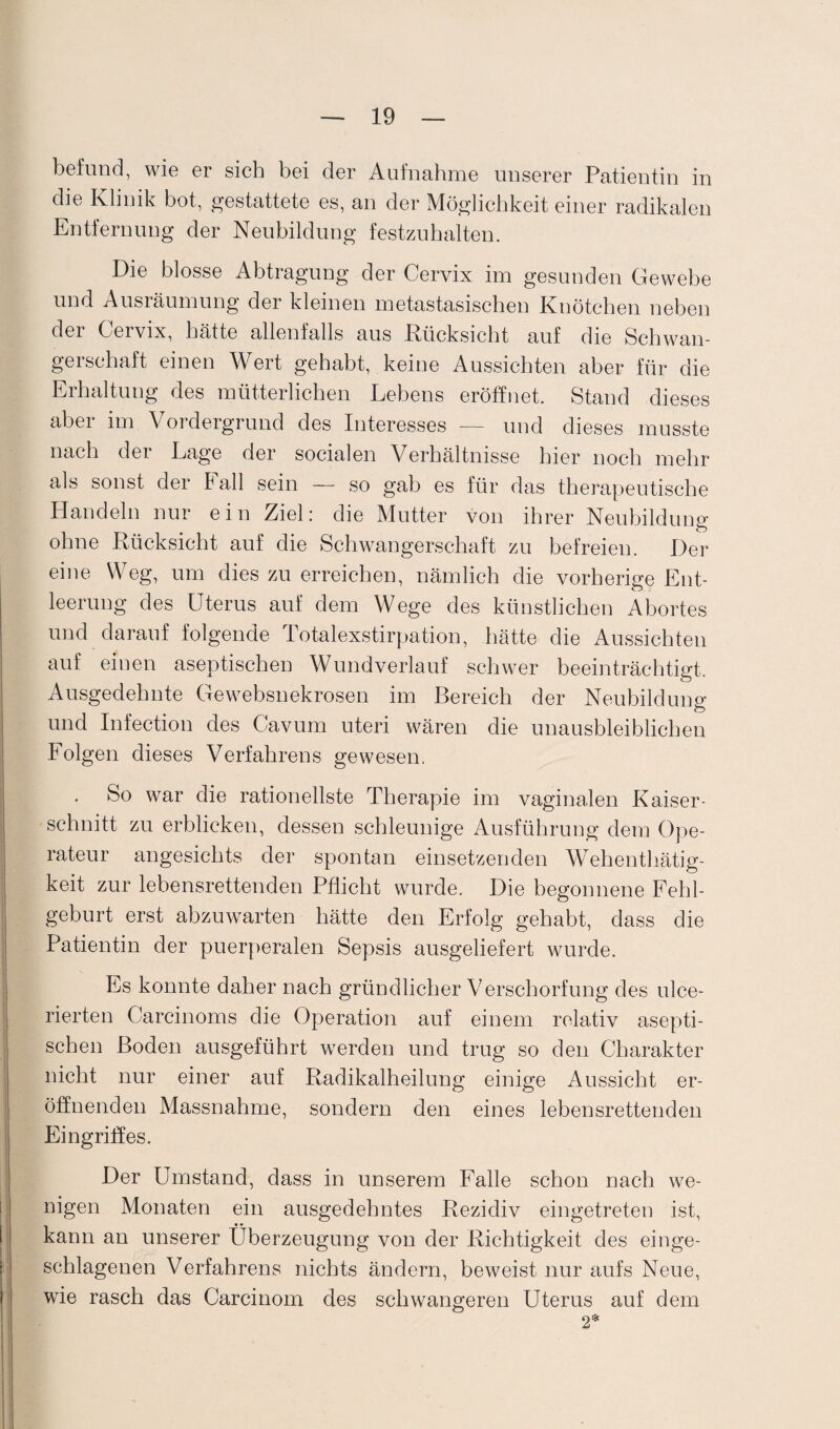 befund, wie er sich bei der Aufnahme unserer Patientin in die Klinik bot, gestattete es, an der Möglichkeit einer radikalen Entfernung der Neubildung festzuhalten. Die blosse Abtragung der Cervix im gesunden Gewebe und Ausräumung der kleinen metastasischen Knötchen neben der Cervix, hätte allenfalls aus Rücksicht auf die Schwan¬ gerschaft einen Wert gehabt, keine Aussichten aber für die Erhaltung des mütterlichen Lebens eröffnet. Stand dieses aber im Vordergrund des Interesses — und dieses musste nach dei Lage der socialen Verhältnisse hier noch mehr als sonst der Fall sein — so gab es für das therapeutische Handeln nur ein Ziel: die Mutter von ihrer Neubildung ohne Rücksicht auf die Schwangerschaft zu befreien. Der eine Weg, um dies zu erreichen, nämlich die vorherige Ent¬ leerung des Uterus auf dem Wege des künstlichen Abortes und darauf folgende Totalexstirpation, hätte die Aussichten auf einen aseptischen Wundverlauf schwer beeinträchtigt. Ausgedehnte Gewebsnekrosen im Bereich der Neubildung und Infection des Cavum uteri wären die unausbleiblichen Folgen dieses Verfahrens gewesen. So war die rationellste Therapie im vaginalen Kaiser¬ schnitt zu erblicken, dessen schleunige Ausführung dem Ope¬ rateur angesichts der spontan einsetzenden Wehenthätig- keit zur lebensrettenden Pflicht wurde. Die begonnene Fehl¬ geburt erst abzuwarten hätte den Erfolg gehabt, dass die Patientin der puerperalen Sepsis ausgeliefert wurde. Es konnte daher nach gründlicher Verschorfung des ulce- rierten Carcinoms die Operation auf einem relativ asepti¬ schen Boden ausgeführt werden und trug so den Charakter nicht nur einer auf Radikalheilung einige Aussicht er¬ öffnenden Massnahme, sondern den eines lebensrettenden Eingriffes. Der Umstand, dass in unserem Falle schon nach we¬ nigen Monaten ein ausgedehntes Rezidiv eingetreten ist, kann an unserer Überzeugung von der Richtigkeit des einge¬ schlagenen Verfahrens nichts ändern, beweist nur aufs Neue, wie rasch das Carcinom des schwangeren Uterus auf dem 2*