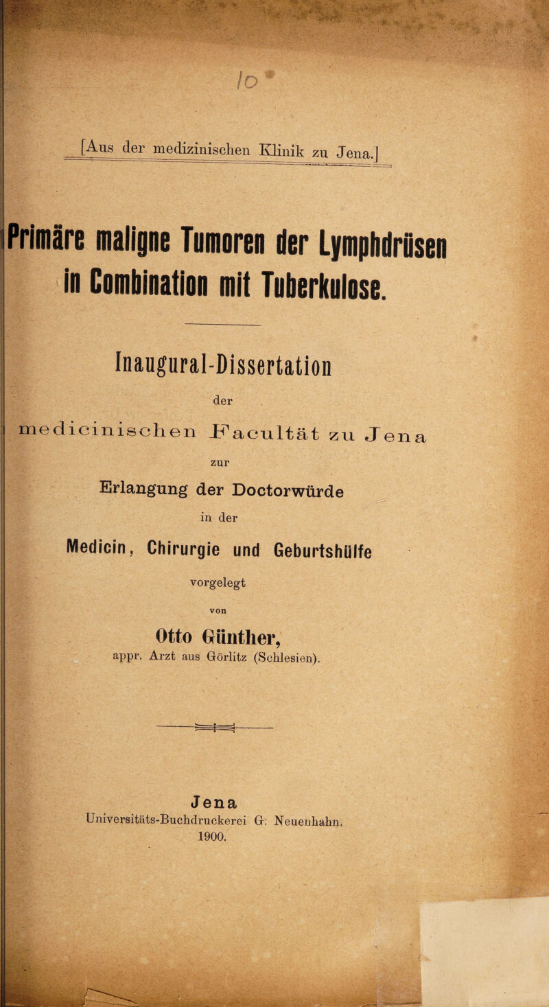 Io [Aus der medizinischen Klinik zu Jena.j Primäre maligne Tnmoren der Lymplidrflsen in Cnmbination mit Tuberkulose. Inaugural-Dissertation der medicinischen ir^acultät zu Jena zur Erlangung der Doctorwürde in der Medicin, Chirurgie und Geburtshülfe vorgelegt von Otto Günther, appr. Arzt aus Görlitz (Schlesien). £=—f --r Jena Universitäts-Buchdruckerei G, Neuenhahn, 1900.