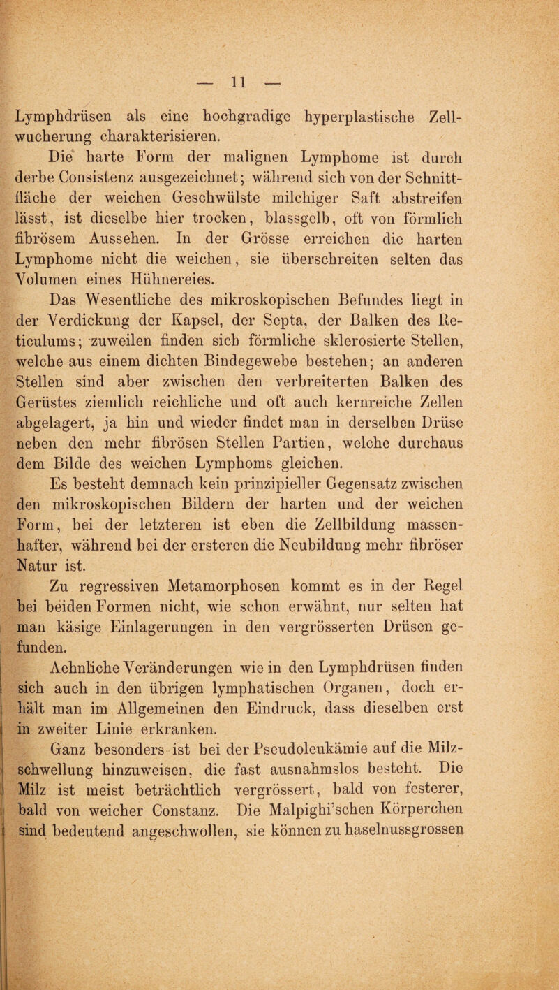 Lymphdrüsen als eine hochgradige hyperplastische Zell¬ wucherung charakterisieren. Die harte Form der malignen Lymphome ist durch derbe Consistenz ausgezeichnet; während sich von der Schnitt¬ fläche der weichen Geschwülste milchiger Saft ahstreifen lässt, ist dieselbe hier trocken, blassgelb, oft von förmlich fibrösem Aussehen. In der Grösse erreichen die harten Lymphome nicht die weichen, sie überschreiten selten das Volumen eines Hühnereies. Das Wesentliche des mikroskopischen Befundes liegt in der Verdickung der Kapsel, der Septa, der Balken des Re- ticulums; zuweilen finden sich förmliche sklerosierte Stellen, welche aus einem dichten Bindegewebe bestehen; an anderen Stellen sind aber zwischen den verbreiterten Balken des Gerüstes ziemlich reichliche und oft auch kernreiche Zellen abgelagert, ja hin und wieder findet man in derselben Drüse neben den mehr fibrösen Stellen Partien, welche durchaus dem Bilde des weichen Lymphoms gleichen. Es besteht demnach kein prinzipieller Gegensatz zwischen den mikroskopischen Bildern der harten und der weichen Form, bei der letzteren ist eben die Zellbildung massen¬ hafter, während hei der ersteren die Neubildung mehr fibröser Natur ist. Zu regressiven Metamorphosen kommt es in der Regel hei beiden Formen nicht, wie schon erwähnt, nur selten hat man käsige Einlagerungen in den vergrösserten Drüsen ge¬ funden. Aehnliche Veränderungen wie in den Lymphdrüsen finden sich auch in den übrigen lymphatischen Organen, doch er¬ hält man im Allgemeinen den Eindruck, dass dieselben erst in zweiter Linie erkranken. Ganz besonders ist bei der Pseudoleukämie auf die Milz¬ schwellung hinzuweisen, die fast ausnahmslos besteht. Die Milz ist meist beträchtlich vergrössert, bald von festerer, bald von weicher Constanz. Die Malpighi’schen Körperchen sind bedeutend angeschwollen, sie können zu haselnussgrossen