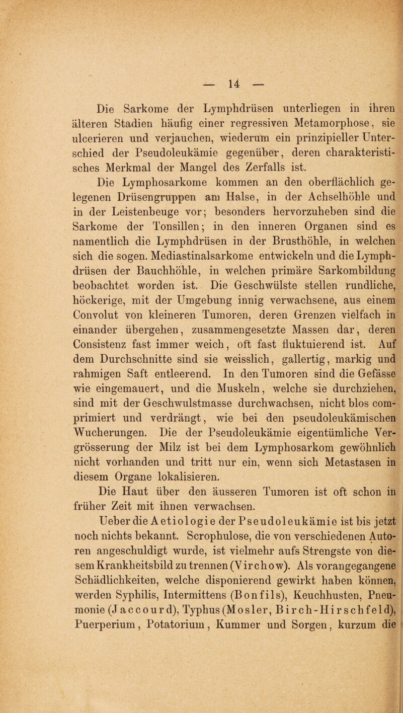 Die Sarkome der Lymphdrüsen unterliegen in ihren älteren Stadien häufig einer regressiven Metamorphose, sie ulcerieren und verjauchen, wiederum ein prinzipieller Unter¬ schied der Pseudoleukämie gegenüber, deren charakteristi¬ sches Merkmal der Mangel des Zerfalls ist. Die Lymphosarkome kommen an den oberflächlich ge¬ legenen Drüsengruppen am Halse, in der Achselhöhle und in der Leistenbeuge vor; besonders hervorzuheben sind die Sarkome der Tonsillen; in den inneren Organen sind es namentlich die Lymphdrüsen in der Brusthöhle, in welchen sich die sogen. Mediastinalsarkome entwickeln und die Lymph¬ drüsen der Bauchhöhle, in welchen primäre Sarkombildung beobachtet worden ist. Die Geschwülste stellen rundliche, höckerige, mit der Umgebung innig verwachsene, aus einem Convolut von kleineren Tumoren, deren Grenzen vielfach in einander übergehen, zusammengesetzte Massen dar, deren Consistenz fast immer weich, oft fast fluktuierend ist. Auf dem Durchschnitte sind sie weisslich, gallertig, markig und rahmigen Saft entleerend. In den Tumoren sind die Gefässe wie eingemauert, und die Muskeln, welche sie durchziehen, sind mit der Geschwulstmasse durchwachsen, nicht blos com- primiert und verdrängt, wie bei den pseudoleukämischen Wucherungen. Die der Pseudoleukämie eigentümliche Ver- grösserung der Milz ist bei dem Lymphosarkom gewöhnlich nicht vorhanden und tritt nur ein, wenn sich Metastasen in diesem Organe lokalisieren. Die Haut über den äusseren Tumoren ist oft schon in früher Zeit mit ihnen verwachsen. Ueber die Aetiologie der Pseudoleukämie ist bis jetzt noch nichts bekannt. Scrophulose, die von verschiedenen Auto¬ ren angeschuldigt wurde, ist vielmehr aufs Strengste von die¬ sem Krankheitsbild zu trennen (V ircho w). Als vorangegangene Schädlichkeiten, welche disponierend gewirkt haben können, werden Syphilis, Intermittens (Bonfils), Keuchhusten, Pneu¬ monie (Jaccourd), Typhus (Mos ler, Birch-Hirschfeld), Puerperium, Potatorium, Kummer und Sorgen, kurzum die