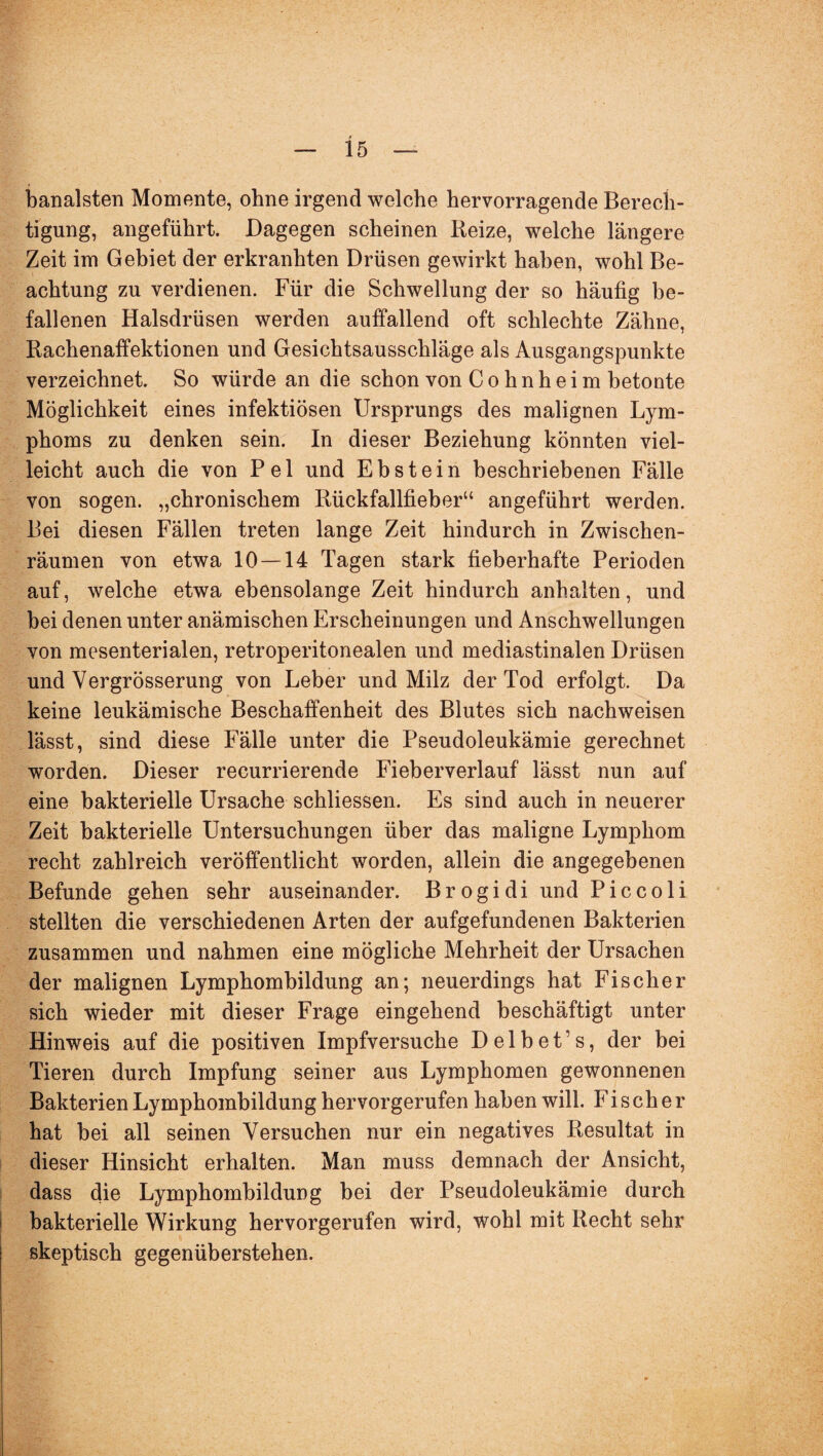 banalsten Momente, ohne irgend welche hervorragende Berech¬ tigung, angeführt. Dagegen scheinen Reize, welche längere Zeit im Gebiet der erkranhten Drüsen gewirkt haben, wohl Be¬ achtung zu verdienen. Für die Schwellung der so häufig be¬ fallenen Halsdrüsen werden auffallend oft schlechte Zähne, Rachenaffektionen und Gesichtsausschläge als Ausgangspunkte verzeichnet. So würde an die schon von C o h n h e i m betonte Möglichkeit eines infektiösen Ursprungs des malignen Lym¬ phoms zu denken sein. In dieser Beziehung könnten viel¬ leicht auch die von P e 1 und Ebstein beschriebenen Fälle von sogen, „chronischem Rückfallfieber“ angeführt werden. Bei diesen Fällen treten lange Zeit hindurch in Zwischen¬ räumen von etwa 10 — 14 Tagen stark fieberhafte Perioden auf, welche etwa ebensolange Zeit hindurch anhalten, und bei denen unter anämischen Erscheinungen und Anschwellungen von mesenterialen, retroperitonealen und mediastinalen Drüsen und Vergrösserung von Leber und Milz der Tod erfolgt. Da keine leukämische Beschaffenheit des Blutes sich nachweisen lässt, sind diese Fälle unter die Pseudoleukämie gerechnet worden. Dieser recurrierende Fieberverlauf lässt nun auf eine bakterielle Ursache schliessen. Es sind auch in neuerer Zeit bakterielle Untersuchungen über das maligne Lymphom recht zahlreich veröffentlicht worden, allein die angegebenen Befunde gehen sehr auseinander. Brogidi und Piccoli stellten die verschiedenen Arten der aufgefundenen Bakterien zusammen und nahmen eine mögliche Mehrheit der Ursachen der malignen Lymphombildung an; neuerdings hat Fischer sich wieder mit dieser Frage eingehend beschäftigt unter Hinweis auf die positiven Impfversuche D e 1 b e t ’ s, der bei Tieren durch Impfung seiner aus Lymphomen gewonnenen Bakterien Lymphombildung hervorgerufen haben will. Fischer hat bei all seinen Versuchen nur ein negatives Resultat in dieser Hinsicht erhalten. Man muss demnach der Ansicht, dass die Lymphombildung bei der Pseudoleukämie durch bakterielle Wirkung hervorgerufen wird, wohl mit Recht sehr skeptisch gegenüberstehen.