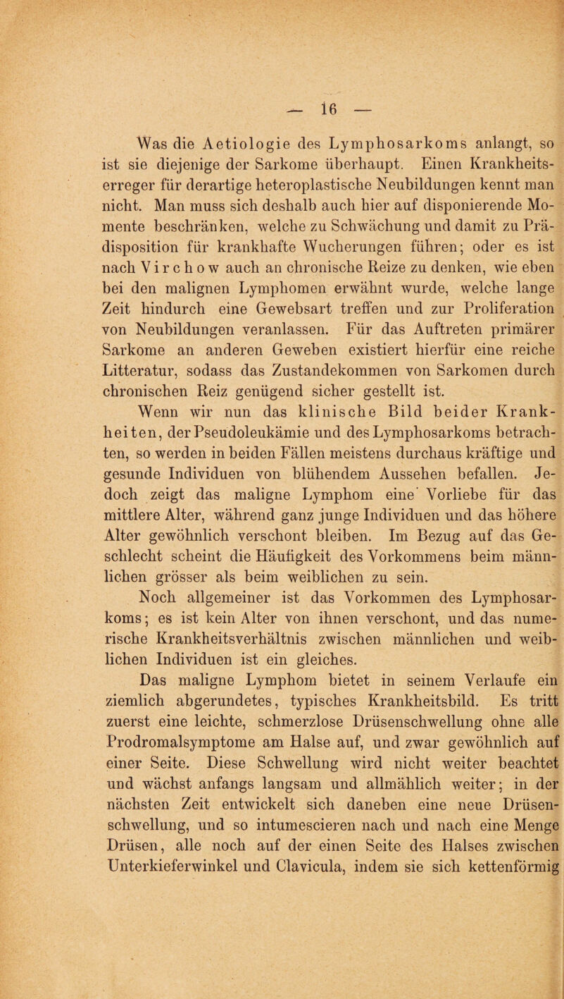 Was die Aetiologie des Lymphosarkoms anlangt, so ist sie diejenige der Sarkome überhaupt. Einen Krankheits¬ erreger für derartige heteroplastische Neubildungen kennt man nicht. Man muss sich deshalb auch hier auf disponierende Mo¬ mente beschränken, welche zu Schwächung und damit zu Prä¬ disposition für krankhafte Wucherungen führen; oder es ist nach V i r c h o w auch an chronische Reize zu denken, wie eben bei den malignen Lymphomen erwähnt wurde, welche lange Zeit hindurch eine Gewebsart treffen und zur Proliferation von Neubildungen veranlassen. Für das Auftreten primärer Sarkome an anderen Geweben existiert hierfür eine reiche Litteratur, sodass das Zustandekommen von Sarkomen durch chronischen Reiz genügend sicher gestellt ist. Wenn wir nun das klinische Bild beider Krank¬ heiten, der Pseudoleukämie und des Lymphosarkoms betrach¬ ten, so werden in beiden Fällen meistens durchaus kräftige und gesunde Individuen von blühendem Aussehen befallen. Je¬ doch zeigt das maligne Lymphom eine Vorliebe für das mittlere Alter, während ganz junge Individuen und das höhere Alter gewöhnlich verschont bleiben. Im Bezug auf das Ge¬ schlecht scheint die Häufigkeit des Vorkommens beim männ¬ lichen grösser als beim weiblichen zu sein. Noch allgemeiner ist das Vorkommen des Lymphosar¬ koms ; es ist kein Alter von ihnen verschont, und das nume¬ rische KrankheitsVerhältnis zwischen männlichen und weib¬ lichen Individuen ist ein gleiches. Das maligne Lymphom bietet in seinem Verlaufe ein ziemlich abgerundetes, typisches Krankheitsbild. Es tritt zuerst eine leichte, schmerzlose Drüsenschwellung ohne alle Prodromalsymptome am Halse auf, und zwar gewöhnlich auf einer Seite. Diese Schwellung wird nicht weiter beachtet und wächst anfangs langsam und allmählich weiter; in der nächsten Zeit entwickelt sich daneben eine neue Drüsen¬ schwellung, und so intumescieren nach und nach eine Menge Drüsen, alle noch auf der einen Seite des Halses zwischen Unterkieferwinkel und Clavicula, indem sie sich kettenförmig