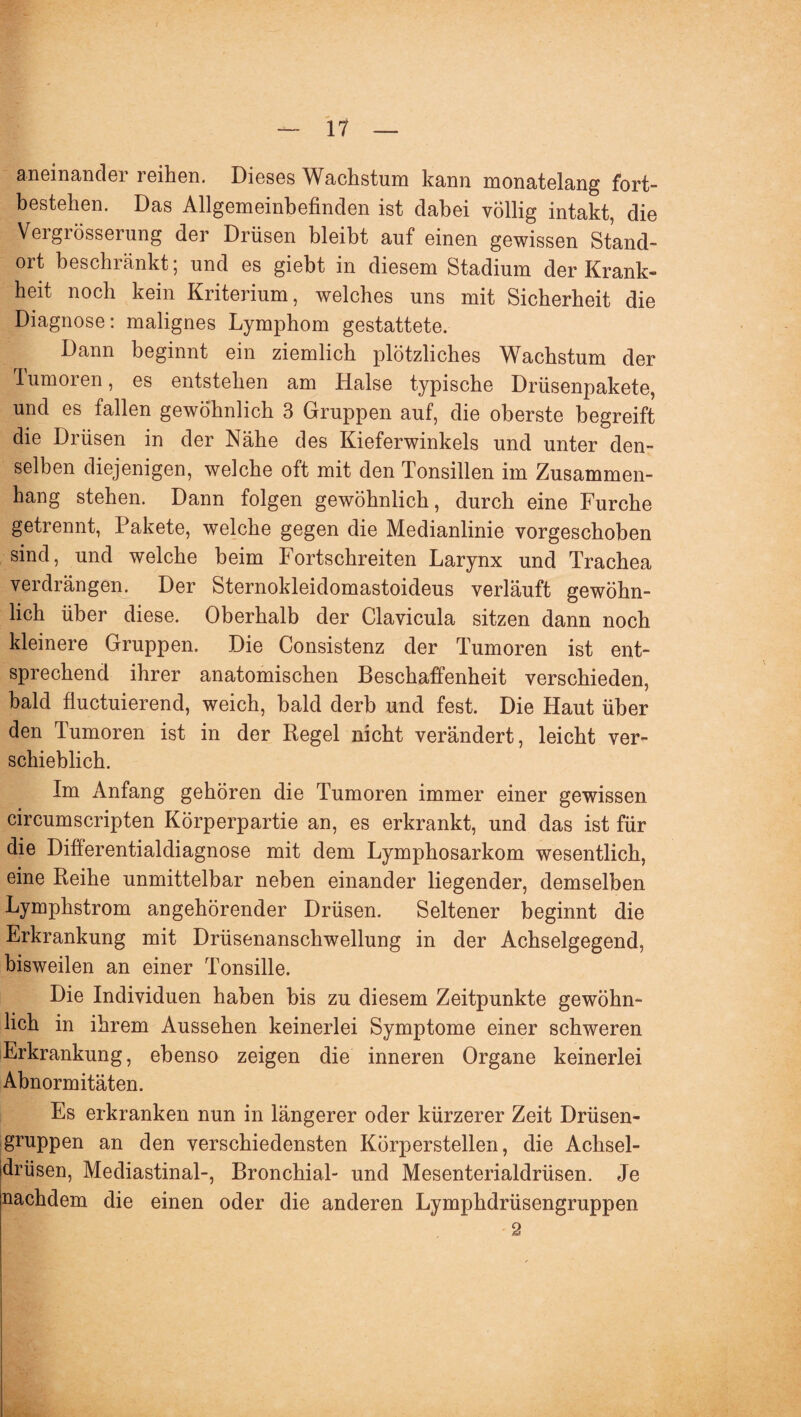 aneinander reihen. Dieses Wachstum kann monatelang fort- bestehen. Das Allgemeinbefinden ist dabei völlig intakt, die Vergrösserung der Drüsen bleibt auf einen gewissen Stand¬ ort beschränkt; und es giebt in diesem Stadium der Krank¬ heit noch kein Kriterium, welches uns mit Sicherheit die Diagnose: malignes Lymphom gestattete. Dann beginnt ein ziemlich plötzliches Wachstum der lumoren, es entstehen am Halse typische Drüsenpakete, und es fallen gewöhnlich 3 Gruppen auf, die oberste begreift die Drüsen in der Nähe des Kieferwinkels und unter den¬ selben diejenigen, welche oft mit den Tonsillen im Zusammen¬ hang stehen. Dann folgen gewöhnlich, durch eine Furche getrennt, Pakete, welche gegen die Medianlinie vorgeschoben sind, und welche beim Fortschreiten Larynx und Trachea verdrängen. Der Sternokleidomastoideus verläuft gewöhn¬ lich über diese. Oberhalb der Clavicula sitzen dann noch kleinere Gruppen. Die Consistenz der Tumoren ist ent¬ sprechend ihrer anatomischen Beschaffenheit verschieden, bald fluctuierend, weich, bald derb und fest. Die Haut über den Tumoren ist in der Regel nicht verändert, leicht ver¬ schieblich. Im Anfang gehören die Tumoren immer einer gewissen circumscripten Körperpartie an, es erkrankt, und das ist für die Differentialdiagnose mit dem Lymphosarkom wesentlich, eine Reihe unmittelbar neben einander liegender, demselben Lymphstrom angehörender Drüsen. Seltener beginnt die Erkrankung mit Drüsenanschwellung in der Achselgegend, bisweilen an einer Tonsille. Die Individuen haben bis zu diesem Zeitpunkte gewöhn¬ lich in ihrem Aussehen keinerlei Symptome einer schweren Erkrankung, ebenso zeigen die inneren Organe keinerlei Abnormitäten. Es erkranken nun in längerer oder kürzerer Zeit Drüsen¬ gruppen an den verschiedensten Körperstellen, die Achsel¬ drüsen, Mediastinal-, Bronchial- und Mesenterialdrüsen. Je nachdem die einen oder die anderen Lymphdrüsengruppen -2