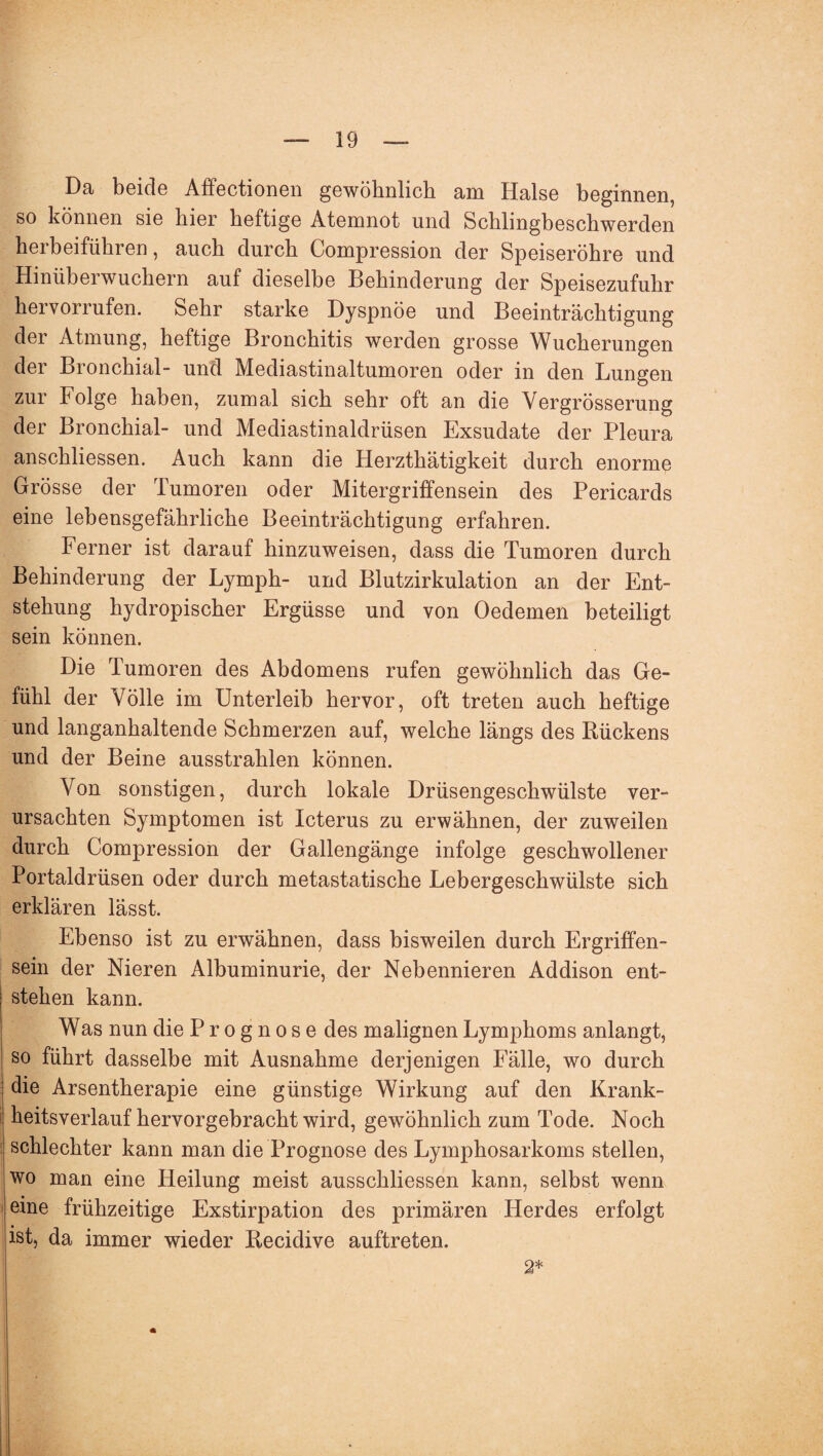 Da beide Affectionen gewöhnlich am Halse beginnen, so können sie hier heftige Atemnot und Schlingbeschwerden herbeiführen, auch durch Compression der Speiseröhre und Hinüberwuchern auf dieselbe Behinderung der Speisezufuhr hervorrufen. Sehr starke Dyspnoe und Beeinträchtigung der Atmung, heftige Bronchitis werden grosse Wucherungen der Bronchial- und Mediastinaltumoren oder in den Lungen zur Folge haben, zumal sich sehr oft an die Yergrösserung der Bronchial- und Mediastinaldrüsen Exsudate der Pleura anschliessen. Auch kann die Herzthätigkeit durch enorme Grösse der Tumoren oder Mitergriffensein des Pericards eine lebensgefährliche Beeinträchtigung erfahren. Ferner ist darauf hinzuweisen, dass die Tumoren durch Behinderung der Lymph- und Blutzirkulation an der Ent¬ stehung hydropischer Ergüsse und von Oedemen beteiligt sein können. Die Tumoren des Abdomens rufen gewöhnlich das Ge¬ fühl der Völle im Unterleib hervor, oft treten auch heftige und langanhaltende Schmerzen auf, welche längs des Rückens und der Beine ausstrahlen können. Von sonstigen, durch lokale Drüsengeschwülste ver¬ ursachten Symptomen ist Icterus zu erwähnen, der zuweilen durch Compression der Gallengänge infolge geschwollener Portaldrüsen oder durch metastatische Lebergeschwülste sich erklären lässt. Ebenso ist zu erwähnen, dass bisweilen durch Ergriffen¬ sein der Nieren Albuminurie, der Nebennieren Addison ent¬ stehen kann. Was nun die Prognose des malignen Lymphoms anlangt, so führt dasselbe mit Ausnahme derjenigen Fälle, wo durch die Arsentherapie eine günstige Wirkung auf den Krank¬ heitsverlauf hervorgebracht wird, gewöhnlich zum Tode. Noch schlechter kann man die Prognose des Lymphosarkoms stellen, wo man eine Heilung meist ausschliessen kann, selbst wenn eine frühzeitige Exstirpation des primären Herdes erfolgt ist, da immer wieder Recidive auftreten. 2*