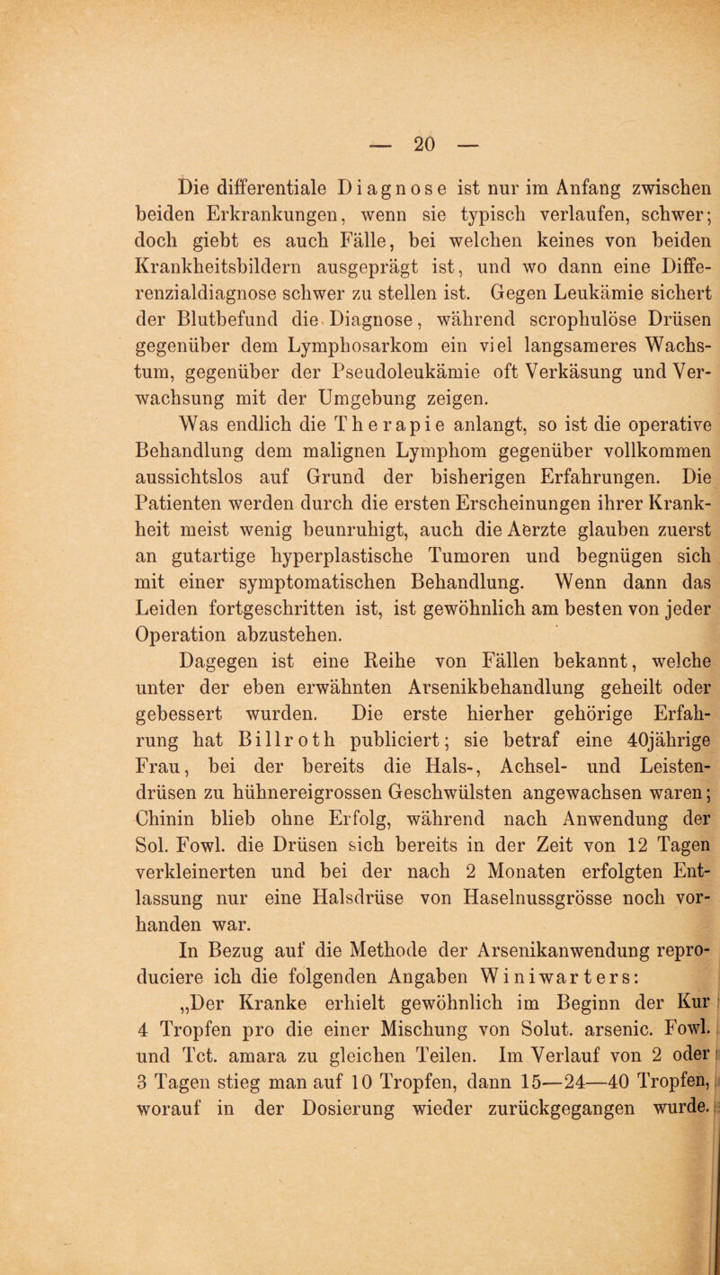 Die differentiale Diagnose ist nur im Anfang zwischen beiden Erkrankungen, wenn sie typisch verlaufen, schwer; doch gieht es auch Fälle, bei welchen keines von beiden Krankheitsbildern ausgeprägt ist, und wo dann eine Diffe¬ renzialdiagnose schwer zu stellen ist. Gegen Leukämie sichert der Blutbefund die * Diagnose, während scrophulöse Drüsen gegenüber dem Lymphosarkom ein viel langsameres Wachs¬ tum, gegenüber der Pseudoleukämie oft Verkäsung und Ver¬ wachsung mit der Umgebung zeigen. Was endlich die Therapie anlangt, so ist die operative Behandlung dem malignen Lymphom gegenüber vollkommen aussichtslos auf Grund der bisherigen Erfahrungen. Die Patienten werden durch die ersten Erscheinungen ihrer Krank¬ heit meist wenig beunruhigt, auch die Aerzte glauben zuerst an gutartige hyperplastische Tumoren und begnügen sich mit einer symptomatischen Behandlung. Wenn dann das Leiden fortgeschritten ist, ist gewöhnlich am besten von jeder Operation abzustehen. Dagegen ist eine Reihe von Fällen bekannt, welche unter der eben erwähnten Arsenikbehandlung geheilt oder gebessert wurden. Die erste hierher gehörige Erfah¬ rung hat Billroth publiciert; sie betraf eine 40jährige Frau, bei der bereits die Hals-, Achsel- und Leisten¬ drüsen zu hühnereigrossen Geschwülsten angewachsen waren; Chinin blieb ohne Erfolg, während nach Anwendung der Sol. Fowl. die Drüsen sich bereits in der Zeit von 12 Tagen verkleinerten und bei der nach 2 Monaten erfolgten Ent¬ lassung nur eine Halsdrüse von Haselnussgrösse noch vor¬ handen war. In Bezug auf die Methode der Arsenikanwendung repro- duciere ich die folgenden Angaben Winiwarters: „Der Kranke erhielt gewöhnlich im Beginn der Kur 4 Tropfen pro die einer Mischung von Solut. arsenic. Fowl. und Tct. amara zu gleichen Teilen. Im Verlauf von 2 oder 3 Tagen stieg man auf 10 Tropfen, dann 15—24—40 Tropfen, worauf in der Dosierung wieder zurückgegangen wurde.