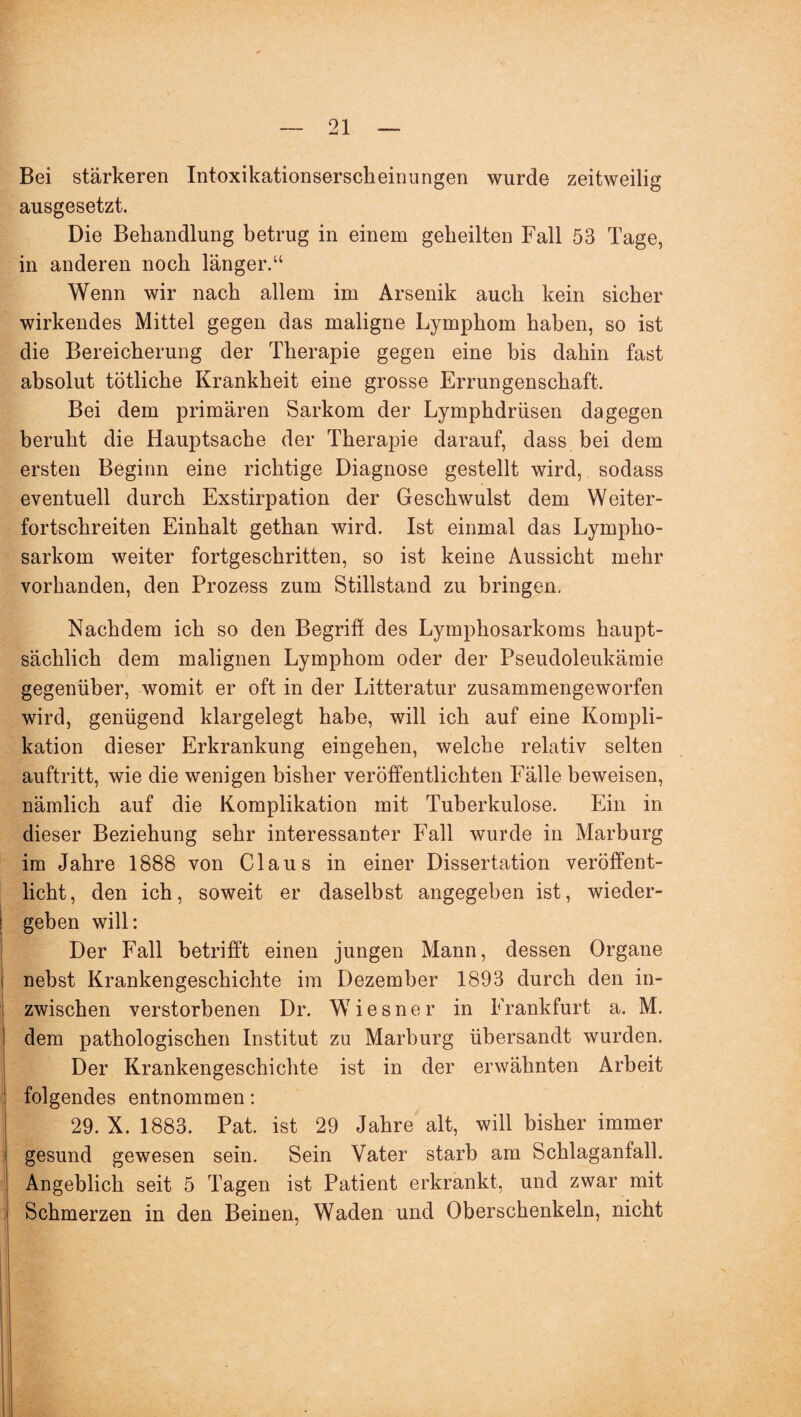 Bei stärkeren Intoxikationserscheinungen wurde zeitweilig ausgesetzt. Die Behandlung betrug in einem geheilten Fall 53 Tage, in anderen noch länger.“ Wenn wir nach allem im Arsenik auch kein sicher wirkendes Mittel gegen das maligne Lymphom haben, so ist die Bereicherung der Therapie gegen eine bis dahin fast absolut tätliche Krankheit eine grosse Errungenschaft. Bei dem primären Sarkom der Lymphdrüsen dagegen beruht die Hauptsache der Therapie darauf, dass bei dem ersten Beginn eine richtige Diagnose gestellt wird, sodass eventuell durch Exstirpation der Geschwulst dem Weiter¬ fortschreiten Einhalt gethan wird. Ist einmal das Lympho¬ sarkom weiter fortgeschritten, so ist keine Aussicht mehr vorhanden, den Prozess zum Stillstand zu bringen. Nachdem ich so den Begriff des Lymphosarkoms haupt¬ sächlich dem malignen Lymphom oder der Pseudoleukämie gegenüber, womit er oft in der Litteratur zusammengeworfen wird, genügend klargelegt habe, will ich auf eine Kompli¬ kation dieser Erkrankung eingehen, welche relativ selten auftritt, wie die wenigen bisher veröffentlichten Fälle beweisen, nämlich auf die Komplikation mit Tuberkulose. Ein in dieser Beziehung sehr interessanter Fall wurde in Marburg im Jahre 1888 von Claus in einer Dissertation veröffent¬ licht, den ich, soweit er daselbst angegeben ist, wieder¬ geben will: Der Fall betrifft einen jungen Mann, dessen Organe nebst Krankengeschichte im Dezember 1893 durch den in¬ zwischen verstorbenen Dr. Wiesner in Frankfurt a. M. dem pathologischen Institut zu Marburg übersandt wurden. Der Krankengeschichte ist in der erwähnten Arbeit folgendes entnommen: 29. X. 1883. Pat. ist 29 Jahre alt, will bisher immer gesund gewesen sein. Sein Vater starb am Schlaganfall. Angeblich seit 5 Tagen ist Patient erkrankt, und zwar mit Schmerzen in den Beinen, Waden und Oberschenkeln, nicht