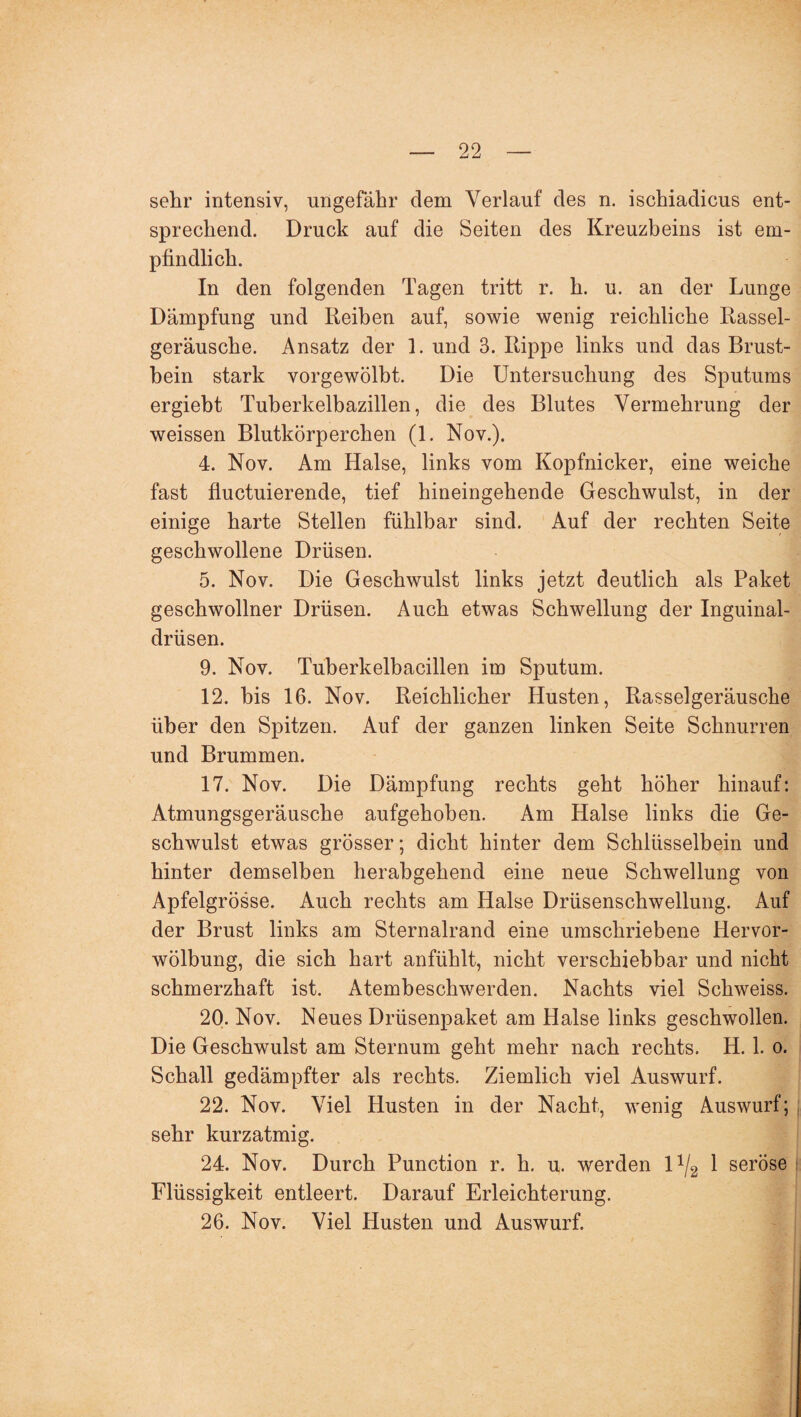 sehr intensiv, ungefähr dem Verlauf des n. ischiadicus ent¬ sprechend. Druck auf die Seiten des Kreuzbeins ist em¬ pfindlich. In den folgenden Tagen tritt r. h. u. an der Lunge Dämpfung und Reihen auf, sowie wenig reichliche Rassel¬ geräusche. Ansatz der 1. und 3. Rippe links und das Brust¬ bein stark vorgewölbt. Die Untersuchung des Sputums ergiebt Tuberkelbazillen, die des Blutes Vermehrung der weissen Blutkörperchen (1. Nov.). 4. Nov. Am Halse, links vom Kopfnicker, eine weiche fast fluctuierende, tief hineingehende Geschwulst, in der einige harte Stellen fühlbar sind. Auf der rechten Seite geschwollene Drüsen. 5. Nov. Die Geschwulst links jetzt deutlich als Paket geschwollner Drüsen. Auch etwas Schwellung der Inguinal¬ drüsen. 9. Nov. Tuberkelbacillen im Sputum. 12. bis 16. Nov. Reichlicher Husten, Rasselgeräusche über den Spitzen. Auf der ganzen linken Seite Schnurren und Brummen. 17. Nov. Die Dämpfung rechts geht höher hinauf: Atmungsgeräusche aufgehoben. Am Halse links die Ge¬ schwulst etwas grösser; dicht hinter dem Schlüsselbein und hinter demselben herabgehend eine neue Schwellung von Apfelgrösse. Auch rechts am Halse Drüsenschwellung. Auf der Brust links am Sternalrand eine umschriebene Hervor¬ wölbung, die sich hart anfühlt, nicht verschiebbar und nicht schmerzhaft ist. Atembeschwerden. Nachts viel Schweiss. 20. Nov. Neues Drüsenpaket am Halse links geschwollen. Die Geschwulst am Sternum geht mehr nach rechts. H. 1. o. Schall gedämpfter als rechts. Ziemlich viel Auswurf. 22. Nov. Viel Husten in der Nacht, wenig Auswurf; sehr kurzatmig. 24. Nov. Durch Function r. h. u. werden 1 */2 1 seröse Flüssigkeit entleert. Darauf Erleichterung. 26. Nov. Viel Husten und Auswurf.