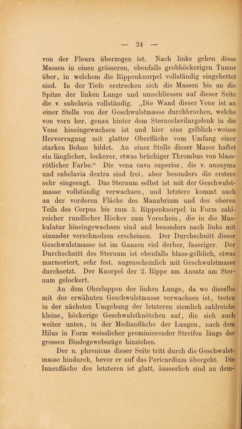 von der Pleura überzogen ist. Nach links geben diese Massen in einen grösseren, ebenfalls grobhöckerigen Tumor über, in welchem die Rippenknorpel vollständig eingebettet sind. In der Tiefe erstrecken sich die Massen bis an die Spitze der linken Lunge und umschliessen auf dieser Seite die v. subclavia vollständig. „Die Wand dieser Vene ist an einer Stelle von der Geschwulstmasse durchbrochen, welche von vorn her, genau hinter dem Sternoclavilargelenk in die Vene hineingewachsen ist und hier eine gelblich - weisse Hervorragung mit glatter Oberfläche vom Umfang einer starken Bohne bildet. An einer Stelle dieser Masse haftet ein länglicher, lockerer, etwas brüchiger Thrombus von blass¬ rötlicher Farbe.“ Die vena cava superior, die v. anonyma und subclavia dextra sind frei, aber besonders die erstere sehr eingeengt. Das Sternum selbst ist mit der Geschwulst¬ masse vollständig verwachsen, und letztere kommt auch an der vorderen Fläche des Manubrium und des oberen Teils des Corpus bis zum 3. Rippenknorpel in Form zahl¬ reicher rundlicher Höcker zum Vorschein, die in die Mus¬ kulatur hineingewachsen sind und besonders nach links mit einander verschmolzen erscheinen. Der Durchschnitt dieser Geschwulstmasse ist im Ganzen viel derber, faseriger. Der Durchschnitt des Sternum ist ebenfalls blass-gelblich, etwas marmoriert, sehr fest, augenscheinlich mit Geschwulstmasse durchsetzt. Der Knorpel der 2. Rippe am Ansatz am Ster¬ num gelockert. An dem Oberlappen der linken Lunge, da wo dieselbe mit der erwähnten Geschwulstmasse verwachsen ist, treten in der nächsten Umgebung der letzteren ziemlich zahlreiche kleine, höckerige Geschwulstknötchen auf, die sich auch weiter unten, in der Medianfläche der Lungen, nach dem Hilus in Form weisslicher prominierender Streifen längs der grossen Bindegewebszüge hinziehen. Der n. phrenicus dieser Seite tritt durch die Geschwulst¬ masse hindurch, bevor er auf das Pericardium übergeht. Die Innenfläche des letzteren ist glatt, äusserlich sind an dem-