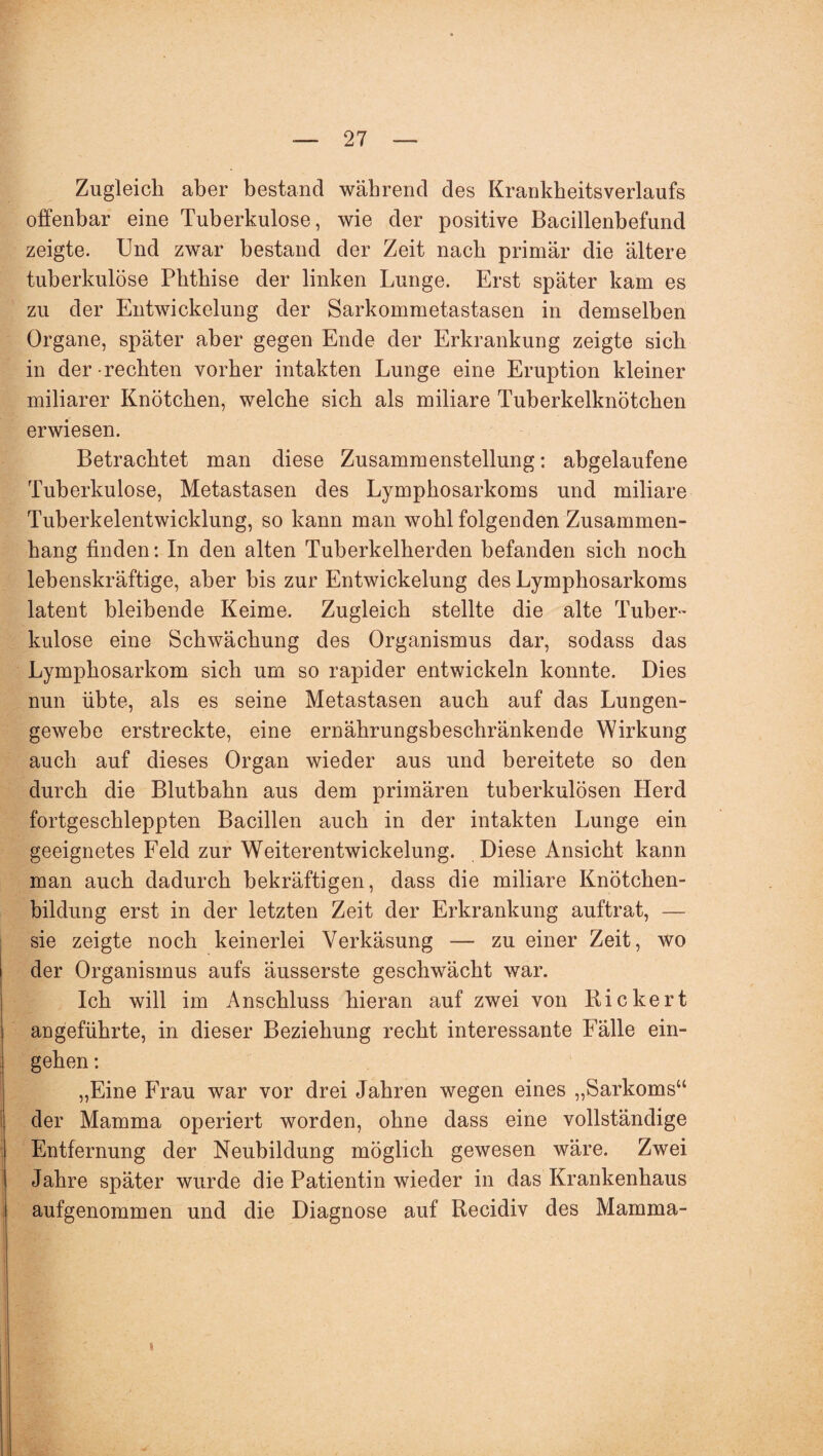 Zugleich aber bestand während des Krankheitsverlaufs offenbar eine Tuberkulose, wie der positive Bacillenbefund zeigte. Und zwar bestand der Zeit nach primär die ältere tuberkulöse Phthise der linken Lunge. Erst später kam es zu der Entwickelung der Sarkommetastasen in demselben Organe, später aber gegen Ende der Erkrankung zeigte sich in der rechten vorher intakten Lunge eine Eruption kleiner miliarer Knötchen, welche sich als miliare Tuberkelknötchen erwiesen. Betrachtet man diese Zusammenstellung: abgelaufene Tuberkulose, Metastasen des Lymphosarkoms und miliare Tuberkelentwicklung, so kann man wohl folgenden Zusammen¬ hang finden: In den alten Tuberkelherden befanden sich noch lebenskräftige, aber bis zur Entwickelung des Lymphosarkoms latent bleibende Keime. Zugleich stellte die alte Tuber¬ kulose eine Schwächung des Organismus dar, sodass das Lymphosarkom sich um so rapider entwickeln konnte. Dies nun übte, als es seine Metastasen auch auf das Lungen¬ gewebe erstreckte, eine ernährungsbeschränkende Wirkung auch auf dieses Organ wieder aus und bereitete so den durch die Blutbabn aus dem primären tuberkulösen Herd fortgeschleppten Bacillen auch in der intakten Lunge ein geeignetes Feld zur Weiterentwickelung. Diese Ansicht kann man auch dadurch bekräftigen, dass die miliare Knötchen¬ bildung erst in der letzten Zeit der Erkrankung auftrat, — sie zeigte noch keinerlei Verkäsung — zu einer Zeit, wo der Organismus aufs äusserste geschwächt war. Ich will im Anschluss hieran auf zwei von Bickert angeführte, in dieser Beziehung recht interessante Fälle ein- gehen: „Eine Frau war vor drei Jahren wegen eines „Sarkoms“ der Mamma operiert worden, ohne dass eine vollständige Entfernung der Neubildung möglich gewesen wäre. Zwei Jahre später wurde die Patientin wieder in das Krankenhaus aufgenommen und die Diagnose auf Recidiv des Mamma-