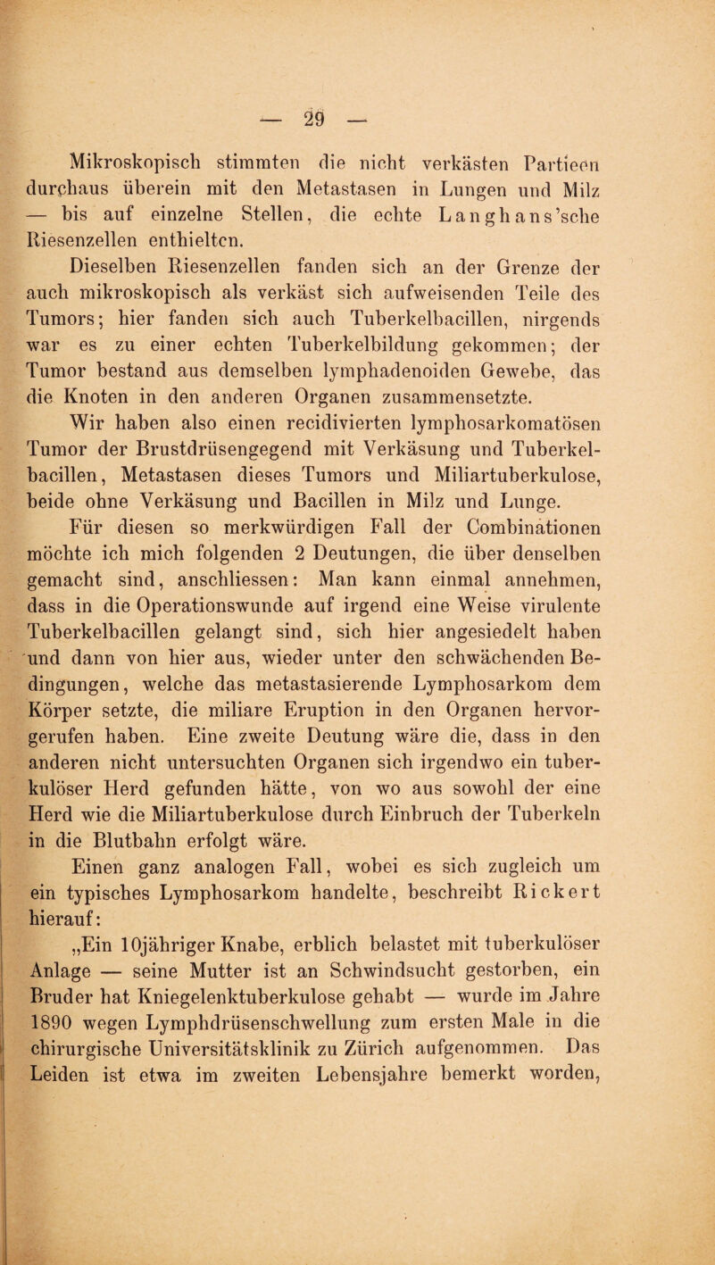 Mikroskopisch stimmten die nicht verkästen Partieon durchaus überein mit den Metastasen in Lungen und Milz — bis auf einzelne Stellen, die echte Lan gh ans’sche Riesenzellen enthielten. Dieselben Riesenzellen fanden sich an der Grenze der auch mikroskopisch als verkäst sich aufweisenden Teile des Tumors; hier fanden sich auch Tuberkelbacillen, nirgends war es zu einer echten Tuberkelbildung gekommen; der Tumor bestand aus demselben lymphadenoiden Gewebe, das die Knoten in den anderen Organen zusammensetzte. Wir haben also einen recidivierten lymphosarkomatösen Tumor der Brustdrüsengegend mit Verkäsung und Tuberkel¬ bacillen, Metastasen dieses Tumors und Miliartuberkulose, beide ohne Verkäsung und Bacillen in Milz und Lunge. Für diesen so merkwürdigen Fall der Combinationen möchte ich mich folgenden 2 Deutungen, die über denselben gemacht sind, anscbliessen: Man kann einmal annehmen, dass in die Operationswunde auf irgend eine Weise virulente Tuberkelbacillen gelangt sind, sich hier angesiedelt haben und dann von hier aus, wieder unter den schwächenden Be¬ dingungen, welche das metastasierende Lymphosarkom dem Körper setzte, die miliare Eruption in den Organen hervor¬ gerufen haben. Eine zweite Deutung wäre die, dass in den anderen nicht untersuchten Organen sich irgendwo ein tuber¬ kulöser Herd gefunden hätte, von wo aus sowohl der eine Herd wie die Miliartuberkulose durch Einbruch der Tuberkeln in die Blutbahn erfolgt wäre. Einen ganz analogen Fall, wobei es sich zugleich um ein typisches Lymphosarkom handelte, beschreibt Rick er t hierauf: „Ein lOjähriger Knabe, erblich belastet mit tuberkulöser Anlage — seine Mutter ist an Schwindsucht gestorben, ein Bruder hat Kniegelenktuberkulose gehabt — wurde im Jahre 1890 wegen Lymphdrüsenschwellung zum ersten Male in die chirurgische Universitätsklinik zu Zürich aufgenommen. Das Leiden ist etwa im zweiten Lebensjahre bemerkt worden,