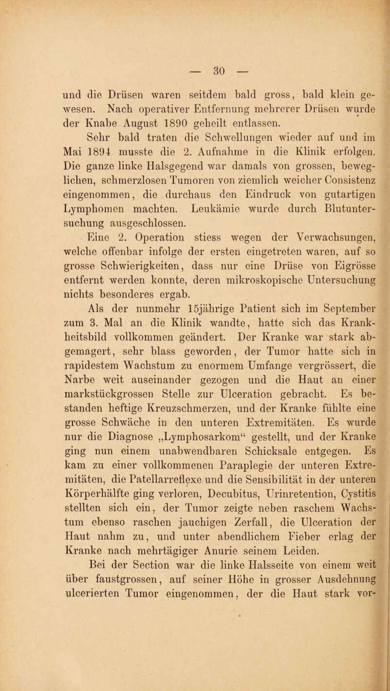 und die Drüsen waren seitdem bald gross, bald klein ge¬ wesen. Nach operativer Entfernung mehrerer Drüsen wurde der Knabe August 1890 geheilt entlassen. Sehr bald traten die Schwellungen wieder auf und im Mai 1894 musste die 2. Aufnahme in die Klinik erfolgen. Die ganze linke Halsgegend war damals von grossen, beweg¬ lichen, schmerzlosen Tumoren von ziemlich weicher Consistenz eingenommen, die durchaus den Eindruck von gutartigen Lymphomen machten. Leukämie wurde durch Blutunter¬ suchung ausgeschlossen. Eine 2. Operation stiess wegen der Verwachsungen, welche offenbar infolge der ersten eingetreten waren, auf so grosse Schwierigkeiten, dass nur eine Drüse von Eigrösse entfernt werden konnte, deren mikroskopische Untersuchung nichts besonderes ergab. Als der nunmehr 15jährige Patient sich im September zum 3. Mal an die Klinik wandte, hatte sich das Krank¬ heitsbild vollkommen geändert. Der Kranke war stark ab¬ gemagert, sehr blass geworden, der Tumor hatte sich in rapidestem Wachstum zu enormem Umfange vergrössert, die Narbe weit auseinander gezogen und die Haut an einer markstückgrossen Stelle zur Ulceration gebracht. Es be¬ standen heftige Kreuzschmerzen, und der Kranke fühlte eine grosse Schwäche in den unteren Extremitäten. Es wurde nur die Diagnose „Lymphosarkom“ gestellt, und der Kranke ging nun einem unabwendbaren Schicksale entgegen. Es kam zu einer vollkommenen Paraplegie der unteren Extre¬ mitäten, die Patellarreflexe und die Sensibilität in der unteren Körperhälfte ging verloren, Decubitus, Urinretention, Cystitis stellten sich ein, der Tumor zeigte neben raschem Wachs¬ tum ebenso raschen jauchigen Zerfall, die Ulceration der Haut nahm zu, und unter abendlichem Fieber erlag der Kranke nach mehrtägiger Anurie seinem Leiden. Bei der Section war die linke Halsseite von einem weit über faustgrossen, auf seiner Höhe in grosser Ausdehnung ulcerierten Tumor eingenommen, der die Haut stark vor-