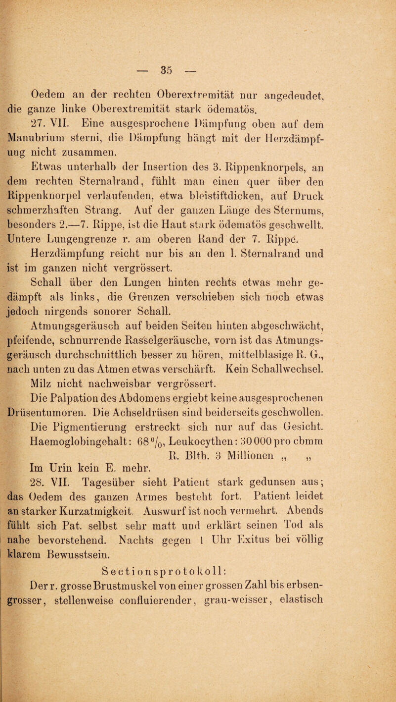 Oedem an der rechten Oberextremität nur angedeudet, die ganze linke Oberextremität stark ödematös. 27. VII. Eine ausgesprochene Dämpfung oben auf dem Manubrium sterni, die Dämpfung bängt mit der Herzdämpf¬ ung nicht zusammen. Etwas unterhalb der Insertion des 3. Rippenknorpels, an dem rechten Sternalrand, fühlt man einen quer über den Rippenknorpel verlaufenden, etwa bleistiftdicken, auf Druck schmerzhaften Strang. Auf der ganzen Länge des Sternums, besonders 2.—7. Rippe, ist die Haut stark ödematös geschwellt. Untere Lungengrenze r. am oberen Rand der 7. Rippe. Herzdämpfung reicht nur bis an den 1. Sternalrand und ist im ganzen nicht vergrössert. Schall über den Lungen hinten rechts etwas mehr ge¬ dämpft als links, die Grenzen verschieben sich noch etwas jedoch nirgends sonorer Schall. Atmungsgeräusch auf beiden Seiten hinten abgeschwächt, pfeifende, schnurrende Rasselgeräusche, vorn ist das Atmungs¬ geräusch durchschnittlich besser zu hören, mittelblasige R. G., nach unten zu das Atmen etwas verschärft. Kein Schallwechsel. Milz nicht nachweisbar vergrössert. Die Palpation des Abdomens ergiebt keine ausgesprochenen Drüsentumoren. Die Achseldrüsen sind beiderseits geschwollen. Die Pigmentierung erstreckt sich nur auf das Gesicht. Haemoglobingehalt: 68 °/0, Leukocythen: 30 000 pro cbmm R. Blth. 3 Millionen „ „ Im Urin kein E. mehr. 28. VII. Tagesüber sieht Patient stark gedunsen aus; das Oedem des ganzen Armes besteht fort. Patient leidet an starker Kurzatmigkeit. Auswurf ist noch vermehrt. Abends fühlt sich Pat. selbst sehr matt und erklärt seinen Tod als nahe bevorstehend. Nachts gegen 1 Uhr Exitus bei völlig klarem Bewusstsein. Sectionsprotokoll: Der r. grosse Brustmuskel von einer grossen Zahl bis erbsen¬ grosser, stellenweise confiuierender, grau-weisser, elastisch