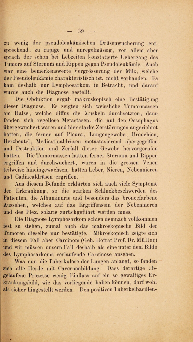 89 zu wenig der pseudoleukämischen Drüsenwucherung ent¬ sprechend, zu rapige und unregelmässig, vor allem aber sprach der schon bei Lebzeiten konstatierte Uebergang des Tumors auf Sternum und Rippen gegen Pseudoleukämie. Auch war eine bemerkenswerte Vergrösserung der Milz, welche der Pseudoleukämie charakteristisch ist, nicht vorhanden. Es kam deshalb nur Lymphosarkom in Betracht, und darauf wurde auch die Diagnose gestellt. Die Obduktion ergab makroskopisch eine Bestätigung dieser Diagnose. Es zeigten sich weissliche Tumormassen am Halse, welche diffus die Muskeln durchsetzten, dann fanden sich regellose Metastasen, die auf den Oesophagus übergewuchert waren und hier starke Zerstörungen angerichtet hatten, die ferner auf Pleura, Lungengewebe, Bronchien, Herzbeutel, Mediastinaldrüsen metastasierend übergegriffen und Destruktion und Zerfall dieser Gewebe hervorgerufen hatten. Die Tumormassen hatten ferner Sternum und Rippen ergriffen und durchwuchert, waren in die grossen Venen teilweise hineingewachsen, hatten Leber, Nieren, Nebennieren und Cadiacaldrüsen ergriffen. Aus diesem Befunde erklärten sich auch viele Symptome der Erkrankung, so die starken Schluckbeschwerden des Patienten, die Albuminurie und besonders das broncefarbene Aussehen, welches auf das Ergriffensein der Nebennieren und des Plex. solaris zurückgeführt werden muss. Die Diagnose Lymphosarkom schien demnach vollkommen fest zu stehen, zumal auch das makroskopische Bild der Tumoren dieselbe nur bestätigte. Mikroskopisch zeigte sich in diesem Fall aber Carcinom (Geh. Hofrat Prof. Dr. Müller) und wir müssen unsernFall deshalb als eine unter dem Bilde des Lymphosarkoms verlaufende Carcinose ansehen. Was nun die Tuberkulose der Lungen anlangt, so fanden sich alte Herde mit Cavernenbildung. Dass derartige ab¬ gelaufene Prozesse wenig Einfluss auf ein so gewaltiges Er¬ krankungsbild, wie das vorliegende haben können, darf wohl als sicher hingestellt werden. Den positiven Tuberkelbacillen-