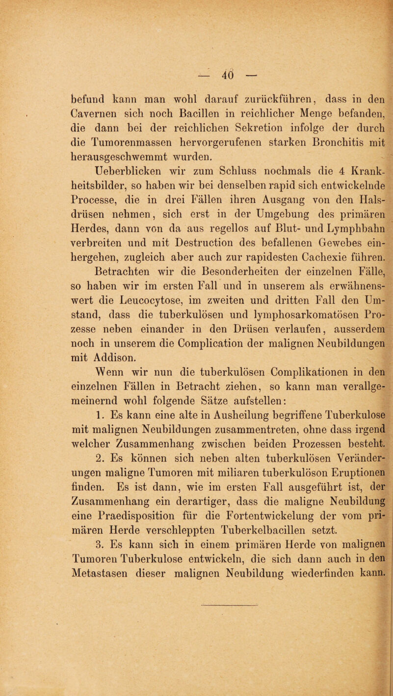 befund kann man wohl darauf zurückführen, dass in den Cavernen sich noch Bacillen in reichlicher Menge befanden, die dann bei der reichlichen Sekretion infolge der durch die Tumorenmassen hervorgerufenen starken Bronchitis mit herausgeschwemmt wurden. Ueberblicken wir zum Schluss nochmals die 4 Krank¬ heitsbilder, so haben wir bei denselben rapid sich entwickelnde Processe, die in drei Fällen ihren Ausgang von den Hals¬ drüsen nehmen, sich erst in der Umgebung des primären Herdes, dann von da aus regellos auf Blut- und Lymphbahn verbreiten und mit Destruction des befallenen Gewebes ein¬ hergehen, zugleich aber auch zur rapidesten Cachexie führen. Betrachten wir die Besonderheiten der einzelnen Fälle, so haben wir im ersten Fall und in unserem als erwähnens¬ wert die Leucocytose, im zweiten und dritten Fall den Um¬ stand, dass die tuberkulösen und lymphosarkomatösen Pro¬ zesse neben einander in den Drüsen verlaufen, ausserdem noch in unserem die Complication der malignen Neubildungen mit Addison. Wenn wir nun die tuberkulösen Complikationen in den einzelnen Fällen in Betracht ziehen, so kann man verallge¬ meinernd wohl folgende Sätze aufstellen: 1. Es kann eine alte in Ausheilung begriffene Tuberkulose mit malignen Neubildungen zusammentreten, ohne dass irgend welcher Zusammenhang zwischen beiden Prozessen besteht. 2. Es können sich neben alten tuberkulösen Veränder¬ ungen maligne Tumoren mit miliaren tuberkulöson Eruptionen finden. Es ist dann, wie im ersten Fall ausgeführt ist, der Zusammenhang ein derartiger, dass die maligne Neubildung eine Praedisposition für die Fortentwickelung der vom pri¬ mären Herde verschleppten Tuberkelbacillen setzt. 3. Es kann sich in einem primären Herde von malignen Tumoren Tuberkulose entwickeln, die sich dann auch in den Metastasen dieser malignen Neubildung wiederfinden kann.