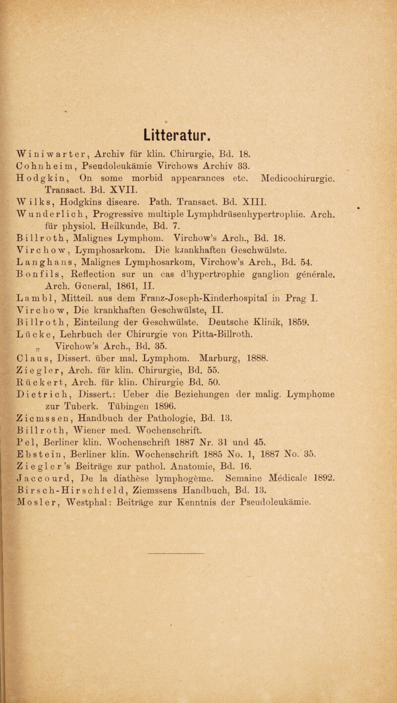 Litteratur. Winiwarter, Archiv für klin. Chirurgie, Bel. 18. Cohn heim, Pseudoleukämie Virchows Archiv 33. Hodgkin, On some morbid appearances etc. Medicochirurgic. Transact. Bd. XVII. W i 1 k s, Hodgkins diseare. Path. Transact. Bd. XIII. Wunderlich, Progressive multiple Lymphdrüsenhypertrophie. Arch. für physiol. Heilkunde, Bd. 7. Billroth, Malignes Lymphom. Virchow’s Arch., Bd. 18. Virchow, Lymphosarkom. Die k.iankhaften Geschwülste. Langhaus, Malignes Lymphosarkom, Virchow’s Arch., Bd. 54. B o n f i 1 s , Beflection sur un cas d’hypertrophie ganglion generale* Arch. General, 1861, II. Lambl, Mitteil, aus dem Franz-Joseph-Kinderhospital in Prag I. Virchow, Die krankhaften Geschwülste, II. Billroth, Einteilung der Geschwülste. Deutsche Klinik, 1859, Lücke, Lehrbuch der Chirurgie von Pitta-Billroth. „ Virchow’s Arch., Bd. 35. Claus, Dissert. über mal. Lymphom. Marburg, 1888. Ziegler, Arch. für klin. Chirurgie, Bd. 55. Rückert, Arch. für klin. Chirurgie Bd, 50. Dietrich, Dissert.: Ueber die Beziehungen der malig. Lymphome zur Tuberk. Tübingen 1896. Zicmssen, Handbuch der Pathologie, Bd. 13. Billroth, Wiener med. Wochenschrift. Pel, Berliner klin. Wochenschrift 1887 Nr. 31 und 45. Ebstein, Berliner klin. Wochenschrift 1885 No. 1, 1887 No. 35. Z i e gl e r’s Beiträge zur pathol. Anatomie, Bd. 16. Jaccourd, De la diathöse lymphogeme. Semaine Medical e 1892. Birsch-Hir.schfeld, Ziemssens Handbuch, Bd. 13. Mosler, Westphal: Beiträge zur Kenntnis der Pseudoleukämie.