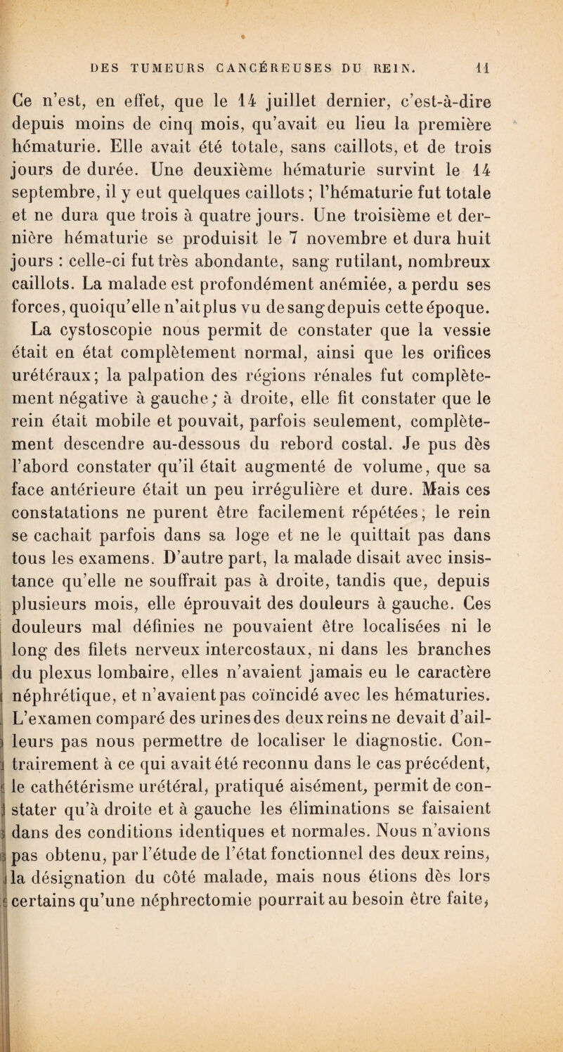Ce n’est, en effet, que le 14 juillet dernier, c’est-à-dire depuis moins de cinq mois, qu’avait eu lieu la première hématurie. Elle avait été totale, sans caillots, et de trois jours de durée. Une deuxième hématurie survint le 14 septembre, il y eut quelques caillots ; l’hématurie fut totale et ne dura que trois à quatre jours. Une troisième et der¬ nière hématurie se produisit le 7 novembre et dura huit jours : celle-ci fut très abondante, sang rutilant, nombreux caillots. La malade est profondément anémiée, a perdu ses forces, quoiqu’elle n’aitplus vu de sang depuis cette époque. La cystoscopie nous permit de constater que la vessie était en état complètement normal, ainsi que les orifices urétéraux ; la palpation des régions rénales fut complète¬ ment négative à gauche; à droite, elle fit constater que le rein était mobile et pouvait, parfois seulement, complète¬ ment descendre au-dessous du rebord costal. Je pus dès l’abord constater qu’il était augmenté de volume, que sa face antérieure était un peu irrégulière et dure. Mais ces constatations ne purent être facilement répétées, le rein se cachait parfois dans sa loge et ne le quittait pas dans tous les examens. D’autre part, la malade disait avec insis¬ tance qu’elle ne souffrait pas à droite, tandis que, depuis plusieurs mois, elle éprouvait des douleurs à gauche. Ces douleurs mal définies ne pouvaient être localisées ni le long des filets nerveux intercostaux, ni dans les branches du plexus lombaire, elles n’avaient jamais eu le caractère néphrétique, et n’avaient pas coïncidé avec les hématuries. L’examen comparé des urines des deux reins ne devait d’ail¬ leurs pas nous permettre de localiser le diagnostic. Con¬ trairement à ce qui avait été reconnu dans le cas précédent, le cathétérisme urétéral, pratiqué aisément, permit de con¬ stater qu’à droite et à gauche les éliminations se faisaient dans des conditions identiques et normales. Nous n’avions pas obtenu, par l’étude de l’état fonctionnel des deux reins, la désignation du côté malade, mais nous étions dès lors certains qu’une néphrectomie pourrait au besoin être faite,