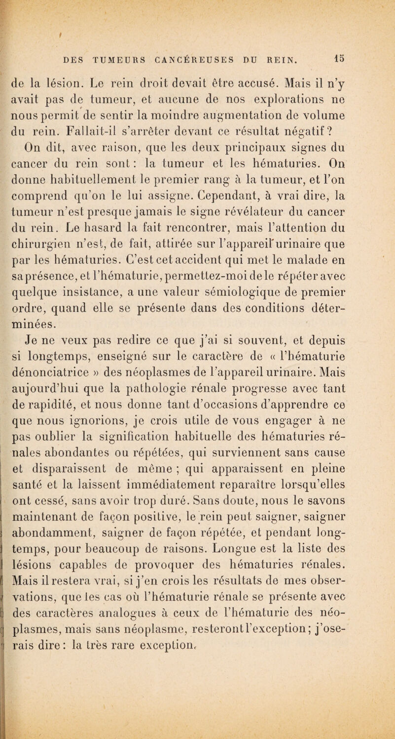 i de la lésion. Le rein droit devait être accusé. Mais il n’y avait pas de tumeur, et aucune de nos explorations ne nous permit de sentir la moindre augmentation de volume du rein. Fallait-il s’arrêter devant ce résultat négatif? On dit, avec raison, que les deux principaux signes du cancer du rein sont : la tumeur et les hématuries. On donne habituellement le premier rang à la tumeur, et l’on comprend qu’on le lui assigne. Cependant, à vrai dire, la tumeur n’est presque jamais le signe révélateur du cancer du rein. Le hasard la fait rencontrer, mais l’attention du chirurgien n’est, de fait, attirée sur l’appareirurinaire que par les hématuries. C’est cet accident qui met le malade en saprésence, et l’hématurie, permettez-moi de le répéter avec quelque insistance, a une valeur sémiologique de premier ordre, quand elle se présente dans des conditions déter¬ minées. Je ne veux pas redire ce que j’ai si souvent, et depuis si longtemps, enseigné sur le caractère de « l’hématurie dénonciatrice » des néoplasmes de l’appareil urinaire. Mais aujourd’hui que la pathologie rénale progresse avec tant de rapidité, et nous donne tant d’occasions d’apprendre ce que nous ignorions, je crois utile de vous engager à ne pas oublier la signification habituelle des hématuries ré¬ nales abondantes ou répétées, qui surviennent sans cause et disparaissent de même ; qui apparaissent en pleine santé et la laissent immédiatement reparaître lorsqu’elles ont cessé, sans avoir trop duré. Sans doute, nous le savons maintenant de façon positive, le rein peut saigner, saigner abondamment, saigner de façon répétée, et pendant long¬ temps, pour beaucoup de raisons. Longue est la liste des j lésions capables de provoquer des hématuries rénales, fi Mais il restera vrai, si j’en crois les résultats de mes obser- i vations, que les cas où l’hématurie rénale se présente avec i des caractères analogues à ceux de l’hématurie des néo- : plasmes, mais sans néoplasme, resteront l’exception ; j’ose- ■ rais dire : la très rare exceptiom