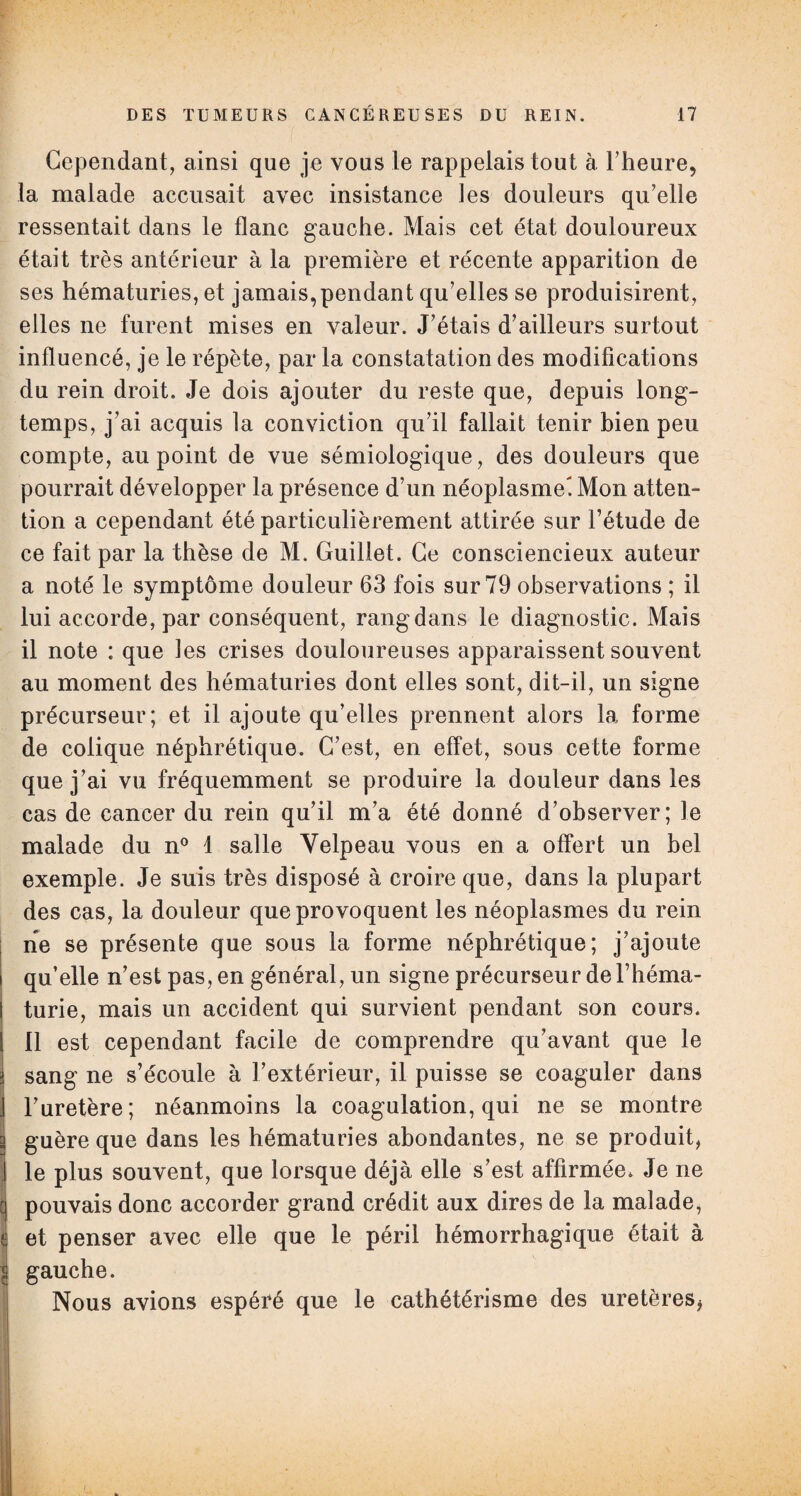Cependant, ainsi que je vous le rappelais tout à l’heure, la malade accusait avec insistance les douleurs qu’elle ressentait dans le flanc gauche. Mais cet état douloureux était très antérieur à la première et récente apparition de ses hématuries, et jamais,pendant qu’elles se produisirent, elles ne furent mises en valeur. J’étais d’ailleurs surtout influencé, je le répète, par la constatation des modifications du rein droit. Je dois ajouter du reste que, depuis long¬ temps, j’ai acquis la conviction qu’il fallait tenir bien peu compte, au point de vue sémiologique, des douleurs que pourrait développer la présence d’un néoplasme-. Mon atten¬ tion a cependant été particulièrement attirée sur l’étude de ce fait par la thèse de M. Guillet. Ce consciencieux auteur a noté le symptôme douleur 63 fois sur 79 observations ; il lui accorde, par conséquent, rang dans le diagnostic. Mais il note : que les crises douloureuses apparaissent souvent au moment des hématuries dont elles sont, dit-il, un signe précurseur; et il ajoute qu’elles prennent alors la forme de colique néphrétique. C’est, en effet, sous cette forme que j’ai vu fréquemment se produire la douleur dans les cas de cancer du rein qu’il m’a été donné d’observer; le malade du n° 1 salle Velpeau vous en a offert un bel exemple. Je suis très disposé à croire que, dans la plupart des cas, la douleur que provoquent les néoplasmes du rein ne se présente que sous la forme néphrétique; j’ajoute qu’elle n’est pas, en général, un signe précurseur de l’héma¬ turie, mais un accident qui survient pendant son cours. Il est cependant facile de comprendre qu’avant que le sang ne s’écoule à l’extérieur, il puisse se coaguler dans l’uretère; néanmoins la coagulation, qui ne se montre guère que dans les hématuries abondantes, ne se produit, le plus souvent, que lorsque déjà elle s’est affirmée. Je ne pouvais donc accorder grand crédit aux dires de la malade, et penser avec elle que le péril hémorrhagique était à gauche. Nous avions espéré que le cathétérisme des uretères,