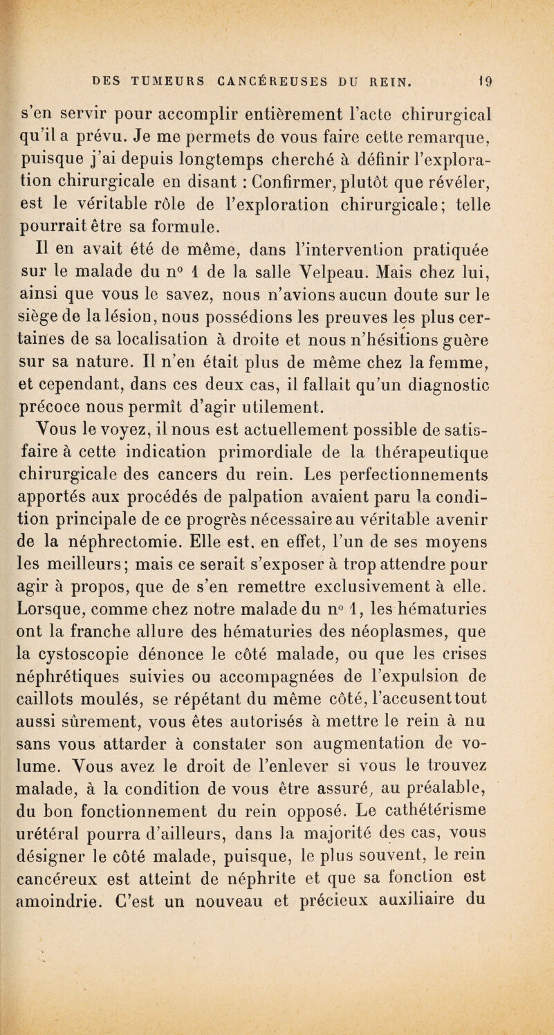 s’en servir pour accomplir entièrement l’acte chirurgical qu’il a prévu. Je me permets de vous faire cette remarque, puisque j’ai depuis longtemps cherché à définir l’explora¬ tion chirurgicale en disant : Confirmer, plutôt que révéler, est le véritable rôle de l’exploration chirurgicale; telle pourrait être sa formule. Il en avait été de même, dans l’intervention pratiquée sur le malade du n° 1 de la salle Yelpeau. Mais chez lui, ainsi que vous le savez, nous n’avions aucun doute sur le siège de la lésion, nous possédions les preuves les plus cer¬ taines de sa localisation à droite et nous n’hésitions guère sur sa nature. Il n’en était plus de même chez la femme, et cependant, dans ces deux cas, il fallait qu’un diagnostic précoce nous permît d’agir utilement. Vous le voyez, il nous est actuellement possible de satis¬ faire à cette indication primordiale de la thérapeutique chirurgicale des cancers du rein. Les perfectionnements apportés aux procédés de palpation avaient paru la condi¬ tion principale de ce progrès nécessaire au véritable avenir de la néphrectomie. Elle est, en effet, l’un de ses moyens les meilleurs; mais ce serait s’exposer à trop attendre pour agir à propos, que de s’en remettre exclusivement à elle. Lorsque, comme chez notre malade du n° 1, les hématuries ont la franche allure des hématuries des néoplasmes, que la cystoscopie dénonce le côté malade, ou que les crises néphrétiques suivies ou accompagnées de l’expulsion de caillots moulés, se répétant du même côté, l’accusenttout aussi sûrement, vous êtes autorisés à mettre le rein à nu sans vous attarder à constater son augmentation de vo¬ lume. Vous avez le droit de l’enlever si vous le trouvez malade, à la condition de vous être assuré, au préalable, du bon fonctionnement du rein opposé. Le cathétérisme urétéral pourra d’ailleurs, dans la majorité des cas, vous désigner le côté malade, puisque, le plus souvent, le rein cancéreux est atteint de néphrite et que sa fonction est amoindrie. C’est un nouveau et précieux auxiliaire du