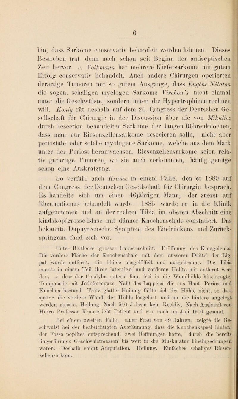 hin, dass Sarkome conservativ behandelt werden können. Dieses Bestreben trat denn auch schon seit Beginn der antiseptischen Zeit hervor, v. Volkmann hat mehrere Kiefersarkome mit gutem Erfolg conservativ behandelt. Audi andere Chirurgen operierten derartige Tumoren mit so gutem Ausgange, dass Eugene Nelaton die sogen, schaligen myelogen Sarkome Virchow’s nicht einmal unter die Geschwülste, sondern unter die Hypertrophieen rechnen will. König rät deshalb auf dem 24. Kongress der Deutschen Ge¬ sellschaft für Chirurgie in der Discussion über die von Mikulicz durch Eesection behandelten Sarkome der langen Röhrenknochen, dass man nur Riesenzellensarkome resecieren solle, nicht aber periostale oder solche myologene Sarkome, welche aus dem Mark unter der Periost heranwachsen. Riesenzellensarkome seien rela¬ tiv gutartige Tumoren, wo sie auch Vorkommen, häufig genüge schon eine Auskratzung. So verfuhr auch Krause in einem Falle, den er 1889 auf dem Congress der Deutschen Gesellschaft für Chirurgie besprach. Es handelte sich um einen 46jährigen Mann, der zuerst auf Rheumatismus behandelt wurde. 1886 wurde er in die Klinik aufgenommen und an der rechten Tibia im oberen Abschnitt eine kindskopfgrosse Blase mit dünner Knochenschale constatiert. Das bekannte Dupuytrensche Symptom des Eindrückens und Zurück¬ springens fand sich vor. Unter Blutleere grosser Lappenschnitt. Eröffnung des Kniegelenks. Die vordere Fläche der Knochenschale mit dem äusseren Drittel der Lig. pat. wurde entfernt, die Höhle ausgelöffelt und ausgebrannt. Die Tibia <* musste in einem Teil ihrer lateralen und vorderen Hälfte mit entfernt wer¬ den, so dass der Condylus extern, fern, frei in die Wundböhle hineinragte. Tamponade mit Jodoformgaze, Naht des Lappens, die aus Haut, Periost und Knochen bestand. Trotz glatter Heilung füllte sich der Höhle nicht, so dass später die vordere Wand der Höhle losgelöst und an die hintere angelegt werden musste. Heilung. Nach 23/4 Jahren kein Recidiv. Nach Auskunft von Herrn Professor Klause lebt Patient und war noch im Juli 1900 gesund. Bei einem zweiten Falle, einer Frau von 49 Jahren, zeigte die Ge¬ schwulst bei der beabsichtigten Ausräumung, dass die Knochenkapsel hinten, der Fossa poplitea entsprechend, zwei Oeffnungen hatte, durch die bereits fingerförmige Geschwulstmassen bis weit in die Muskulatur hineingedrungen waren. Deshalb sofoit Amputation, Heilung. Einfaches schaliges Riesen¬ zellensarkom.