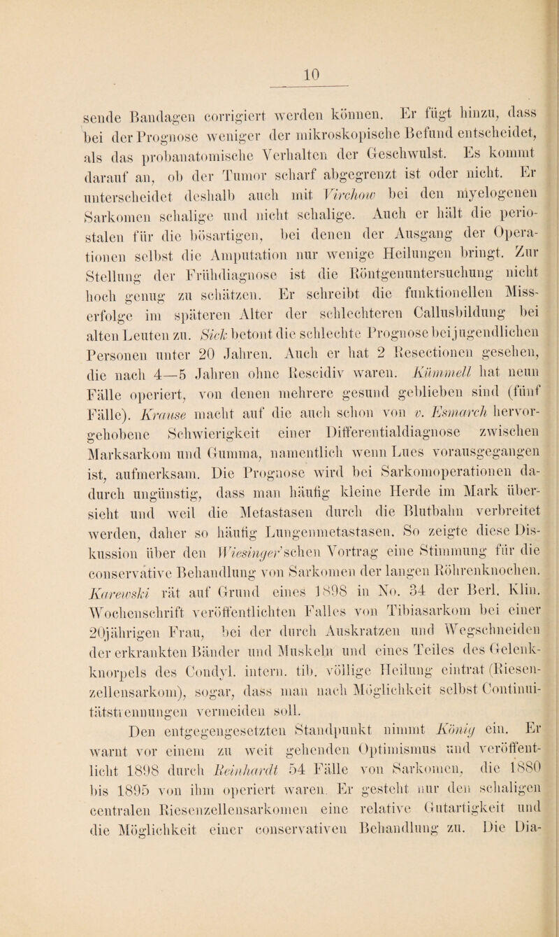 sende Bandagen corrigiert werden können. Er fügt hin zig dass hei der Prognose weniger der mikroskopische Befund entscheidet, als das prohanatomische Verhalten der Geschwulst. Es kommt darauf an, oh der Tumor scharf abgegrenzt ist oder nicht. Er unterscheidet deshalb auch mit Virchow hei den myelogenen Sarkomen schalige und nicht schalige. Auch er hält die perio¬ stalen für die bösartigen, hei denen der Ausgang der Opera¬ tionen seihst die Amputation nur wenige Heilungen bringt. Zur Stellung der Frühdiagnose ist die Röntgenuntersuchung nicht hoch genug zu schätzen. Er schreibt die funktionellen Miss¬ erfolge im späteren Alter der schlechteren Callusbildung hei alten Leuten zu. Sich betont die schlechte Prognose bei jugendlichen Personen unter 20 Jahren. Auch er hat 2 Resectionen gesehen, die nacli 4—5 Jahren ohne Rescidiv waren. Kümmell hat neun Fälle operiert, von denen mehrere gesund geblieben sind (fünf Fälle). Kr mtse macht auf die auch schon von v. Esmarch hervor- sehobene Schwierigkeit einer Differentialdiagnose zwischen Marksarkom und Gumma, namentlich wenn Lues vorausgegangen ist, aufmerksam. Die Prognose wird bei Sarkomoperationen da¬ durch ungünstig, dass man häutig kleine Herde im Mark über¬ sieht und weil die Metastasen durch die Blutbahn verbreitet werden, daher so häutig Lungenmetastasen. So zeigte diese Dis¬ kussion über den Wiesinger’sehen Vortrag eine Stimmung für die conservative Behandlung von Sarkomen der langen Röhrenknochen. Karewski rät aut Grund eines 189S in Vo. o4 der Berl. Klin. Wochenschrift veröffentlichten Falles von Tibiasarkom bei einer 20jährigen Frau, bei der durch Auskratzen und Wegschneiden der erkrankten Bänder und Muskeln und eines Teiles des Gelenk¬ knorpels des Oondyl. intern, tib. völlige Heilung eintrat (Riesen¬ zellensarkom), sogar, dass man nach Möglichkeit selbst Continui- tätstiennungen vermeiden soll. Den entgegengesetzten Standpunkt nimmt König ein. Er warnt vor einem zu weit gehenden Optimismus und veröffent¬ licht 1898 durch Beinhardt 54 Fälle von Sarkomen, die 1.880 bis 1895 von ihm operiert waren. Er gesteht nur den schaligen centralen Riesenzellensarkomen eine relative Gutartigkeit und die Möglichkeit einer conservativen Behandlung zu. Die Dia- o
