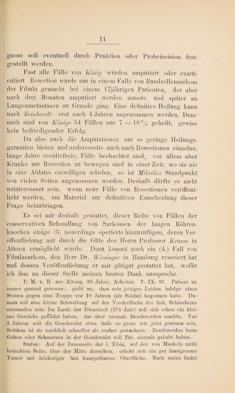 gnosB soll eventuell durch Punktion oder Probeincision fest¬ gestellt werden. Fast alle Fälle von König wurden amputiert oder exarti- culiert Resection wurde nur in einem Falle von Rundzellensarkom der Fibula gemacht bei einem 17jährigen Patienten, der aber nach drei Monaten amputiert werden musste und später an Lungenmetastasen zu Grunde ging. Eine definitive Heilung kann nach Reinhardt erst nach 4 Jahren angenommen werden. Dem¬ nach sind von Königs 54 Fällen nur 7 = 18% geheilt, gewiss kein befriedigender Erfolg. Da also auch die Amputationen nur so geringe Heilungs¬ garantien bieten und andererseits auch nach Resectionen einzelne, lange Jahre recidivfreic, Fälle beobachtet sind, vor allem aber Kranke zur Recection zu bewegen sind in einer Zeit, wo sie nie in eine Ablatio einwilligen würden, so ist Mikulicz Standpunkt von vielen Seiten angenommen worden. Deshalb dürfte es nicht uninteressant sein, wenn neue Fälle von Resectionen veröffent¬ licht werden, um Material zur definitiven Entscheidung dieser Frage beizubringen. Es sei mir deshalb gestattet, dieser Reihe von Fällen der conservativen Behandlung von Sarkomen der langen Röhren¬ knochen einige (3) neuerdings operierte hinzuzufügen, deren Ver¬ öffentlichung mir Altona ermöglicht wurde. Dazu kommt noch ein (4.) Fall von Fibulasarkom, den Herr Dr. Wiesinger in Hamburg reseciert hat und dessen Veröffentlichung er mir gütigst gestattet hat, wofür ich ihm an dieser Stelle meinen besten Dank ausspreche. 1) M. v. R. aus Altona, 30 Jahre, Arbeiter. 7. IX. 97. Patient ist immer gesund gewesen; giebt an, dass sein jetziges Leiden infolge eines Stosses gegen eine Treppe von 10 Jahren (als Soldat) begonnen habe. Da¬ mals soll eine kleine Schwellung auf der Vorderfläche des link. Schienbeins entstanden sein. Im Laufe der Dienstzeit (H/2 Jahr) soll sich schon ein klei¬ nes Gewächs gebildet haben, das aber niemals Beschwerden machte. Vor 2 Jahren soll die Geschwulst etwa halb so gross wie jetzt gewesen sein. Seitdem ist sie merklich schneller als vorher gewachsen. Beschwerden beim Gehen oder Schmerzen in der Geschwulst will Bat. niemals gehabt haben. Status: Auf der Innenseite der 1. Tibia, auf der von Muskeln nicht bedeckten Seite, über der Mitte derselben, erhebt sich ein gut faustgrosser Tumor mit höckeriger fast knorpelharter Oberfläche. Nach unten findet