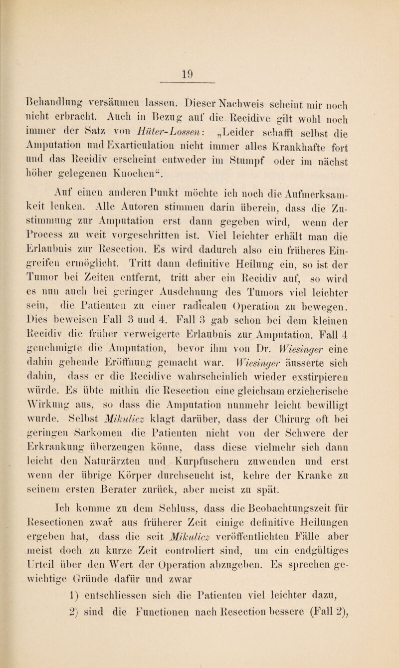 Behandlung versäumen lassen. Dieser Nachweis scheint mir noch nicht erbracht. Auch in Bezug auf die Becidive gilt wohl noch immer der Satz von Hüter-Lossen: „Leider schafft selbst die Amputation und Exarticulation nicht immer alles Krankhafte fort und das Becidiv erscheint entweder im Stumpf oder im nächst höher gelegenen Knochen Auf einen anderen Punkt möchte ich noch die Aufmerksam¬ keit lenken. Alle Autoren stimmen darin überein, dass die Zu¬ stimmung zur Amputation erst dann gegeben wird, wenn der Process zu weit vorgeschritten ist. Viel leichter erhält man die Erlaubnis zur Besection. Es wird dadurch also ein früheres Ein¬ greifen ermöglicht. Tritt dann definitive Heilung ein, so ist der Tumor bei Zeiten entfernt, tritt aber ein Becidiv auf, so wird es nun auch bei geringer Ausdehnung des Tumors viel leichter sein, die Patienten zu einer radicaleu Operation zu bewegen. Dies beweisen Fall 3 und 4. Fall 3 gab schon bei dem kleinen Becidiv die früher verweigerte Erlaubnis zur Amputation. Fall 4 genehmigte die Amputation, bevor ihm von Dr. Wiesinger eine dahin gehende Eröffnung gemacht war. Wiesinger äusserte sich dahin, dass er die Becidive wahrscheinlich wieder exstirpieren würde. Es übte mithin die Besection eine gleichsam erzieherische Wirkung aus, so dass die Amputation nunmehr leicht bewilligt wurde. Selbst Mikulicz klagt darüber, dass der Chirurg oft bei geringen Sarkomen die Patienten nicht von der Schwere der Erkrankung überzeugen könne, dass diese vielmehr sich dann leicht den Naturärzten und Kurpfuschern zu wenden und erst wenn der übrige Körper durchseucht ist, kehre der Kranke zu seinem ersten Berater zurück, aber meist zu spät. Ich komme zu dem Schluss, dass die Beobachtungszeit für Besectionen zwar aus früherer Zeit einige definitive Heilungen ergeben hat, dass die seit Mikulicz veröffentlichten Fälle aber meist doch zu kurze Zeit controliert sind, um ein endgültiges Urteil über den Wert der Operation abzugeben. Es sprechen ge¬ wichtige Gründe dafür und zwar 1) entschliessen sich die Patienten viel leichter dazu, 2) sind die Functionen nach Besection bessere (Fall 2),