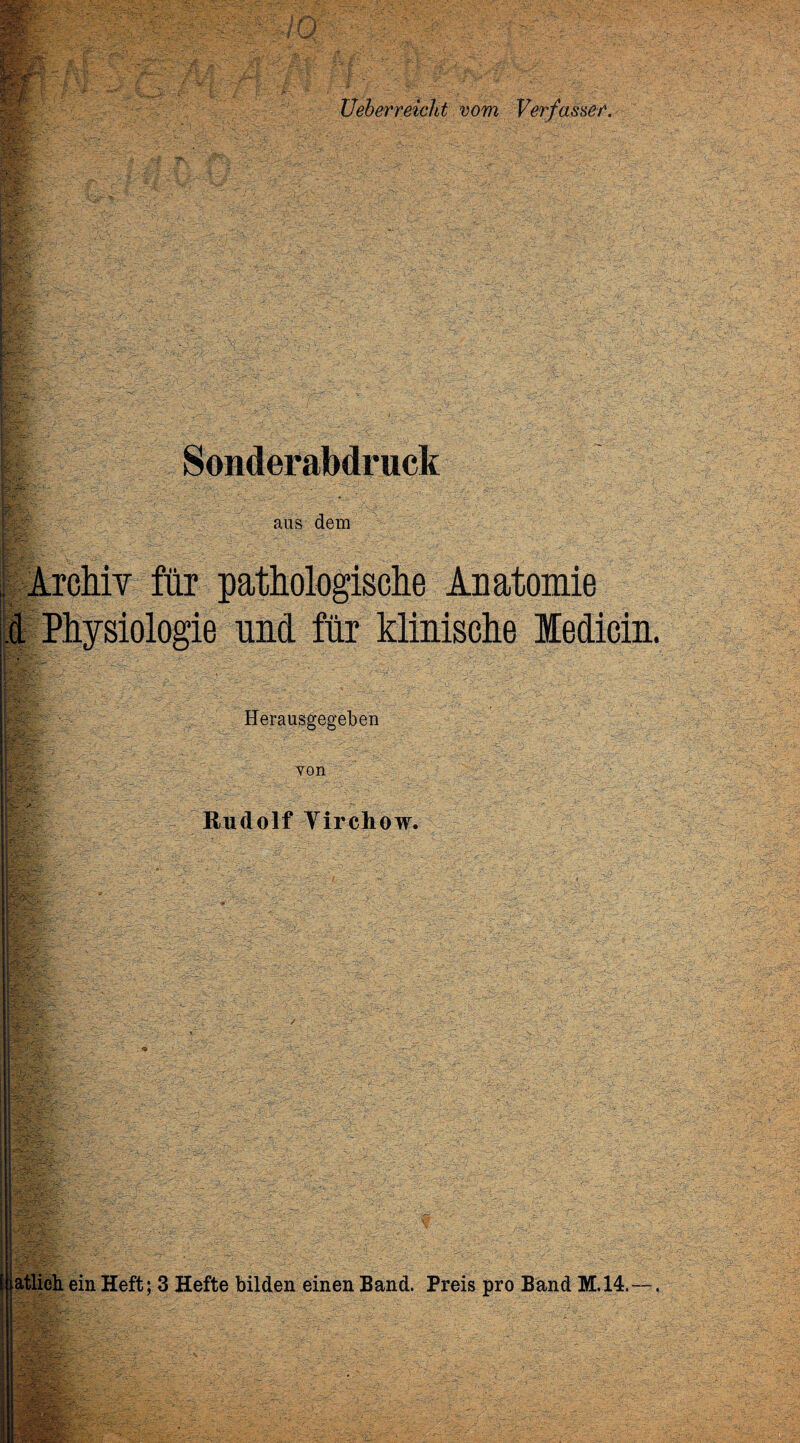 Wi • ly? f,fe' ■ j®£- I» ' Ueberreicht vom Verfasset. Sonderabdruck fa'. i aus dem Archiv für pathologische Anatomie Herausgegeben von Rudolf Yirehow. itlieh ein Heft; 3 Hefte bilden einen Band. Preis pro Band M.14. ■ ■- : ■