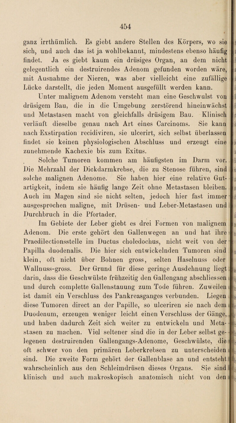 ganz irrthümlich. Es giebt andere Stellen des Körpers, wo sie sich, und auch das ist ja wohlbekannt, mindestens ebenso häufig findet. Ja es giebt kaum ein drüsiges Organ, an dem nicht gelegentlich ein destruirendes Adenom gefunden worden wäre, mit Ausnahme der Nieren, was aber vielleicht eine zufällige Lücke darstellt, die jeden Moment ausgefüllt werden kann. Unter malignem Adenom versteht man eine Geschwulst von drüsigem Bau, die in die Umgebung zerstörend hineinwächst und Metastasen macht von gleichfalls drüsigem Bau. Klinisch verläuft dieselbe genau nach Art eines Carcinoms. Sie kann nach Exstirpation recidiviren, sie ulcerirt, sich selbst überlassen findet sie keinen physiologischen Abschluss und erzeugt eine zunehmende Kachexie bis zum Exitus. Solche Tumoren kommen am häufigsten im Darm vor. Die Mehrzahl der Dickdarmkrebse, die zu Stenose führen, sind solche malignen Adenome. Sie haben hier eine relative Gut¬ artigkeit, indem sie häufig lange Zeit ohne Metastasen bleiben. Auch im Magen sind sie nicht selten, jedoch hier fast immer ausgesprochen maligne, mit Drüsen- und Leber-Metastasen und Durchbruch in die Pfortader, Im Gebiete der Leber giebt es drei Formen von malignem Adenom. Die erste gehört den Gallenwegen an und hat ihre Praedilectionsstelle im Ductus choledochus, nicht weit von der Papilla duodenalis. Die hier sich entwickelnden Tumoren sind klein, oft nicht über Bohnen gross, selten Haselnuss oder Wallnuss-gross. Der Grund für diese geringe Ausdehnung liegt darin, dass die Geschwülste frühzeitig den Gallengang abschliessen und durch complette Gallenstauung zum Tode führen. Zuweilen ist damit ein Verschluss des Pankreasganges verbunden. Liegen diese Tumoren direct an der Papille, so ulceriren sie nach dem Duodenum, erzeugen weniger leicht einen Verschluss der Gänge, und haben dadurch Zeit sich weiter zu entwickeln und Meta¬ stasen zu machen. Viel seltener sind die in der Leber selbst ge¬ legenen destruirenden Gallengangs-Adenome, Geschwülste, die oft schwer von den primären Leberkrebsen zu unterscheiden sind. Die zweite Form gehört der Gallenblase an und entsteht wahrscheinlich aus den Schleimdrüsen dieses Organs. Sie sind klinisch und auch makroskopisch anatomisch nicht von den