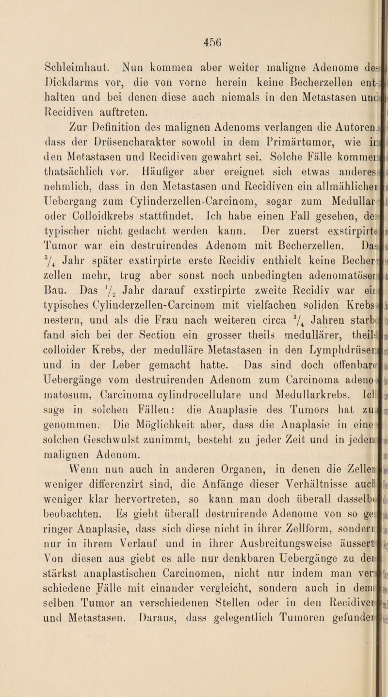 Schleimhaut. Nun kommen aber weiter maligne Adenome des! Dickdarms vor, die von vorne herein keine Becherzellen ent-1 halten und bei denen diese auch niemals in den Metastasen und# Recidiven auftreten. Zur Definition des malignen Adenoms verlangen die Autoren. I) dass der Drüsencharakter sowohl in dem Primärtumor, wie inl' den Metastasen und Recidiven gewahrt sei. Solche Fälle kommen»! thatsächlich vor. Häufiger aber ereignet sich etwas anderes»! nehmlich, dass in den Metastasen und Recidiven ein allmählicher Io Uebergang zum Cylinderzellen-Carcinom, sogar zum Medullär L oder Colloidkrebs stattfindet. Ich habe einen Fall gesehen, dei I typischer nicht gedacht werden kann. Der zuerst exstirpirte |ir( Tumor war ein destruirendes Adenom mit Becherzellen. Da.‘|it 3/4 Jahr später exstirpirte erste Recidiv enthielt keine Becher zellen mehr, trug aber sonst noch unbedingten adenomatöser! jfe Bau. Das 1/2 Jahr darauf exstirpirte zweite Recidiv war eiril typisches Cylinderzellen-Carcinom mit vielfachen soliden Krebs |i nestern, und als die Frau nach weiteren circa 3/4 Jahren starb lk fand sich bei der Section ein grosser theils medullärer, theihlln colloider Krebs, der medulläre Metastasen in den Lymphdrüserl«) und in der Leber gemacht hatte. Das sind doch offenbart I Uebergänge vom destruirenden Adenom zum Carcinoma adeno 1^1 matosum, Carcinoma cylindrocellulare und Medullarkrebs. Icllli&i sage in solchen Fällen: die Anaplasie des Tumors hat zul® genommen. Die Möglichkeit aber, dass die Anaplasie in eine I solchen Geschwulst zunimmt, besteht zu jeder Zeit und in jedem Ji malignen Adenom. |i Wenn nun auch in anderen Organen, in denen die Zellen 1$ weniger differenzirt sind, die Anfänge dieser Verhältnisse auGllfa weniger klar hervortreten, so kann man doch überall dasselb< labe beobachten. Es giebt überall destruirende Adenome von so geiJ'4 ringer Anaplasie, dass sich diese nicht in ihrer Zellform, sondern!)# nur in ihrem Verlauf und in ihrer Ausbreitungsweise äusserttl^ Von diesen aus giebt es alle nur denkbaren Uebergänge zu dei I stärkst anaplastischen Carcinomen, nicht nur indem man ver |v schiedene Fälle mit einander vergleicht, sondern auch in demil®, selben Tumor an verschiedenen Stellen oder in den Recidivei L] und Metastasen. Daraus, dass gelegentlich Tumoren gefundeipj