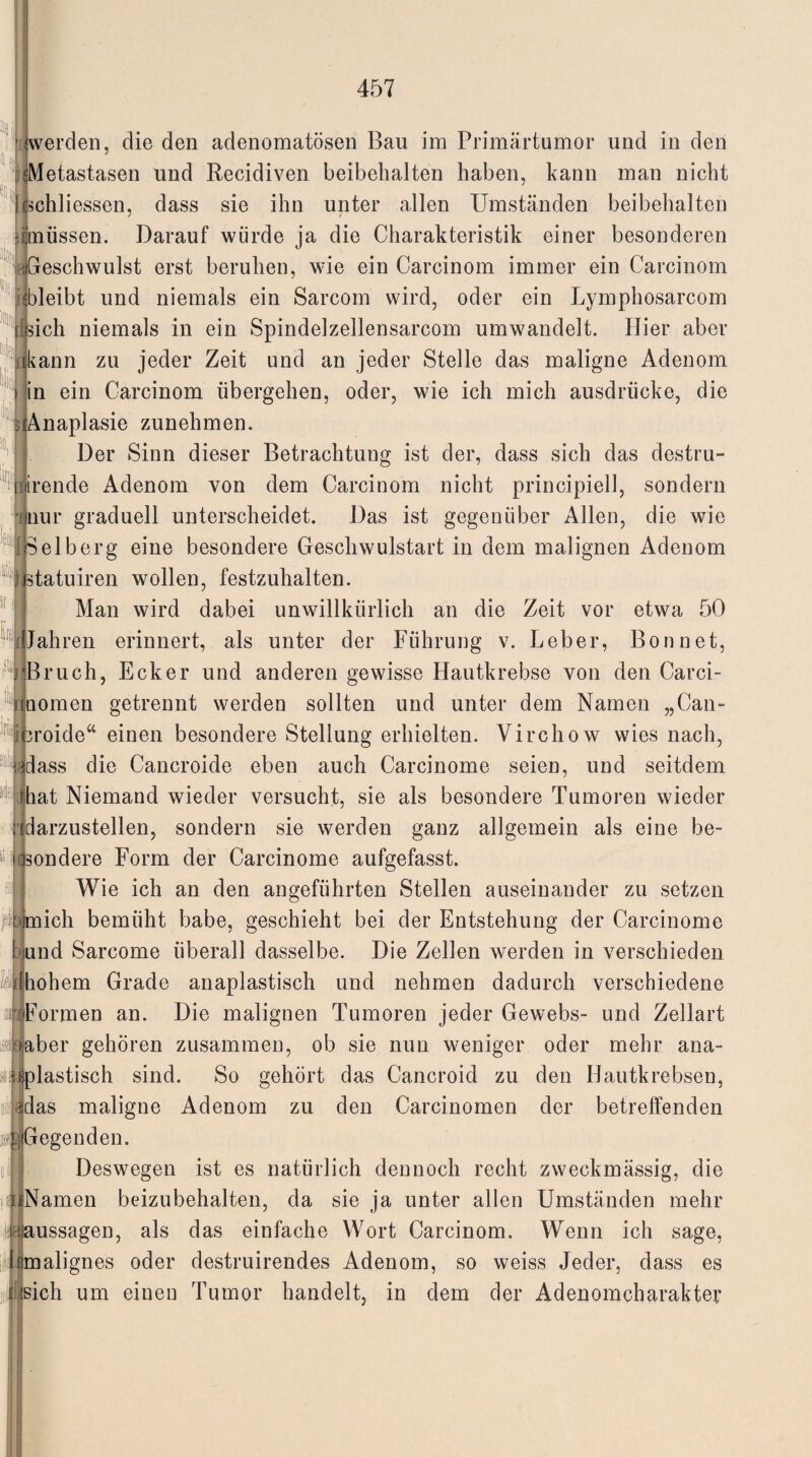 ci werden, die den adenomatösen Bau im Primärtumor und in den . sMetastasen und Recidiven beibehalten haben, kann man nicht | ischliessen, dass sie ihn unter allen Umständen beibehalten Mtnüssen. Darauf würde ja die Charakteristik einer besonderen Geschwulst erst beruhen, wie ein Carcinom immer ein Carcinom ^bleibt und niemals ein Sarcom wird, oder ein Lymphosarcom [[sich niemals in ein Spindelzellensarcom umwandelt. Hier aber kann zu jeder Zeit und an jeder Stelle das maligne Adenom in ein Carcinom übergehen, oder, wie ich mich ausdrücke, die Anaplasie zunehmen. Der Sinn dieser Betrachtung ist der, dass sich das destru- lirende Adenom von dem Carcinom nicht principiell, sondern nur graduell unterscheidet. Das ist gegenüber Allen, die wie Selb erg eine besondere Geschwulstart in dem malignen Adenom Ratuiren wollen, festzuhalten. Man wird dabei unwillkürlich an die Zeit vor etwa 50 Jahren erinnert, als unter der Führung v. Leber, Bonnet, j Bruch, Ecker und anderen gewisse Hautkrebse von den Carci- nnomen getrennt werden sollten und unter dem Namen „Can- icroide“ einen besondere Stellung erhielten. Virchow wies nach, rdass die Cancroide eben auch Carcinome seien, und seitdem Aiat Niemand wieder versucht, sie als besondere Tumoren wieder darzustellen, sondern sie werden ganz allgemein als eine be- ondere Form der Carcinome aufgefasst. Wie ich an den angeführten Stellen auseinander zu setzen jeif mich bemüht habe, geschieht bei der Entstehung der Carcinome and Sarcome überall dasselbe. Die Zellen werden in verschieden [hohem Grade anaplastisch und nehmen dadurch verschiedene Formen an. Die malignen Tumoren jeder Gewebs- und Zellart aber gehören zusammen, ob sie nun weniger oder mehr ana- siiplastisch sind. So gehört das Cancroid zu den Hautkrebsen, das maligne Adenom zu den Carcinomen der betreffenden || Gegen den. Deswegen ist es natürlich dennoch recht zweckmässig, die Namen beizubehalten, da sie ja unter allen Umständen mehr iJgaussagen, als das einfache Wort Carcinom. Wenn ich sage, lemalignes oder destruirendes Adenom, so weiss Jeder, dass es sich um eineu Tumor handelt, in dem der Adenomcharakter b  B