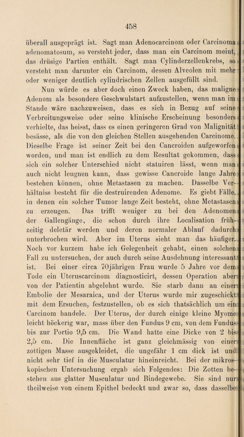 überall ausgeprägt ist. Sagt man Adenocarcinom oder Carcinoma adenomatosum, so versteht jeder, dass man ein Carcinom meint, das drüsige Partien enthält. Sagt man Cylinderzellenkrebs, so versteht man darunter ein Carcinom, dessen Alveolen mit mehr oder weniger deutlich cylindrischen Zellen ausgefüllt sind. Nun würde es aber doch einen Zweck haben, das maligne Adenom als besondere Geschwulstart aufzustellen, wenn man im Stande wäre nachzuweisen, dass es sich in Bezug auf seine Verbreitungsweise oder seine klinische Erscheinung besonders verhielte, das heisst, dass es einen geringeren Grad von Malignität besässe, als die von den gleichen Stellen ausgehenden Carcinome. Dieselbe Frage ist seiner Zeit bei den Cancroiden aufgeworfen worden, und man ist endlich zu dem Resultat gekommen, dass sich ein solcher Unterschied nicht statuiren lässt, wenn man auch nicht leugnen kann, dass gewisse Cancroide lange Jahre bestehen können, ohne Metastasen zu machen. Dasselbe Ver- hältniss besteht für die destruirenden Adenome. Es giebt Fälle, in denen ein solcher Tumor lange Zeit besteht, ohne Metastasen zu erzeugen. Das trifft weniger zu bei den Adenomen der Gallengänge, die schon durch ihre Localisation früh¬ zeitig deletär werden und deren normaler Ablauf dadurch unterbrochen wird. Aber im Uterus sieht man das häufiger. Noch vor kurzem habe ich Gelegenheit gehabt, einen solchen Fall zu untersuchen, der auch durch seine Ausdehnung interessant ist. Bei einer circa 70jährigen Frau wurde 5 Jahre vor dem Tode ein Uteruscarcinom diagnosticirt, dessen Operation aber von der Patientin abgelehnt wurde. Sie starb dann an einer Embolie der Mesaraica, und der Uterus wurde mir zugeschickt:1 mit dem Ersuchen, festzustellen, ob es sich thatsächlich um eim Carcinom handele. Der Uterus, der durch einige kleine Myome: leicht höckerig war, mass über den Fundus 9 cm, von dem Fundus:* bis zur Portio 9,5 cm. Die Wand hatte eine Dicke von 2 bis:- 2,5 cm. Die Innenfläche ist ganz gleichmässig von einer zottigen Masse ausgekleidet, die ungefähr 1 cm dick ist undl nicht sehr tief in die Musculatur hineinreicht. Bei der mikros¬ kopischen Untersuchung ergab sich Folgendes: Die Zotten be¬ stehen aus glatter Musculatur und Bindegewebe. Sie sind nur theilweise von einem Epithel bedeckt und zwar so, dass dasselbe: 31 1 S| I öi & st tf * ra O1' 1 sti II 1 ai il li Ii i k i I