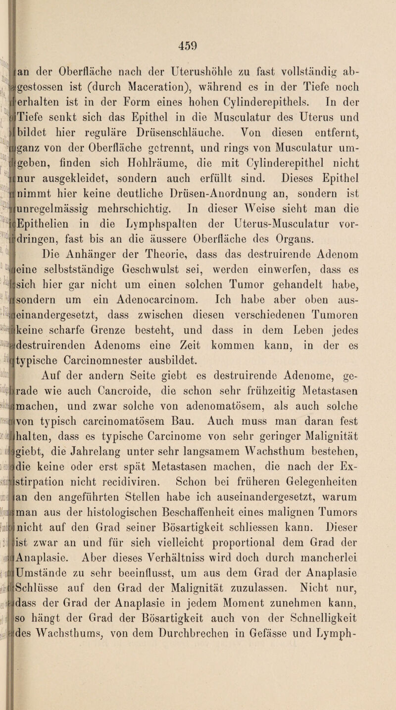 I tEaj uk jan der Oberfläche nach der Uterushöhle zu fast vollständig ab- wgestossen ist (durch Maceration), während es in der Tiefe noch [erhalten ist in der Form eines hohen Cylinderepithels. In der Tiefe senkt sich das Epithel in die Musculatur des Uterus und {bildet hier reguläre Drüsenschläuche. Von diesen entfernt, [ganz von der Oberfläche getrennt, und rings von Musculatur um¬ geben, finden sich Hohlräume, die mit Cylinderepithel nicht {nur ausgekleidet, sondern auch erfüllt sind. Dieses Epithel nimmt hier keine deutliche Drüsen-Anordnung an, sondern ist i{unregelmässig mehrschichtig. In dieser Weise sieht man die cEpithelien in die Lymphspalten der Uterus-Musculatur vor- | dringen, fast bis an die äussere Oberfläche des Organs. Die Anhänger der Theorie, dass das destruirende Adenom eine selbstständige Geschwulst sei, werden einwerfen, dass es sich hier gar nicht um einen solchen Tumor gehandelt habe, sondern um ein Adenocarcinom. Ich habe aber oben aus¬ einandergesetzt, dass zwischen diesen verschiedenen Tumoren ijkeine scharfe Grenze besteht, und dass in dem Leben jedes ®bdestruirenden Adenoms eine Zeit kommen kann, in der es 1 . 7 ([typische Carcinomnester ausbildet. Auf der andern Seite giebt es destruirende Adenome, ge- iirade wie auch Cancroide, die schon sehr frühzeitig Metastasen machen, und zwar solche von adenomatösem, als auch solche ivon typisch carcinomatÖsem Bau. Auch muss man daran fest Jdhalten, dass es typische Carcinome von sehr geringer Malignität 3giebt, die Jahrelang unter sehr langsamem Wachsthum bestehen, adie keine oder erst spät Metastasen machen, die nach der Ex- ilstirpation nicht recidiviren. Schon bei früheren Gelegenheiten lan den angeführten Stellen habe ich auseinandergesetzt, warum {man aus der histologischen Beschaffenheit eines malignen Tumors •j nicht auf den Grad seiner Bösartigkeit schliessen kann. Dieser [ist zwar an und für sich vielleicht proportional dem Grad der jAnaplasie. Aber dieses Verhältnis wird doch durch mancherlei cd Umstände zu sehr beeinflusst, um aus dem Grad der Anaplasie (Schlüsse auf den Grad der Malignität zuzulassen. Nicht nur, udass der Grad der Anaplasie in jedem Moment zunehmen kann, so hängt der Grad der Bösartigkeit auch von der Schnelligkeit ■ * rj des Wachsthums, von dem Durchbrechen in Gefässe und Lymph¬ en ii