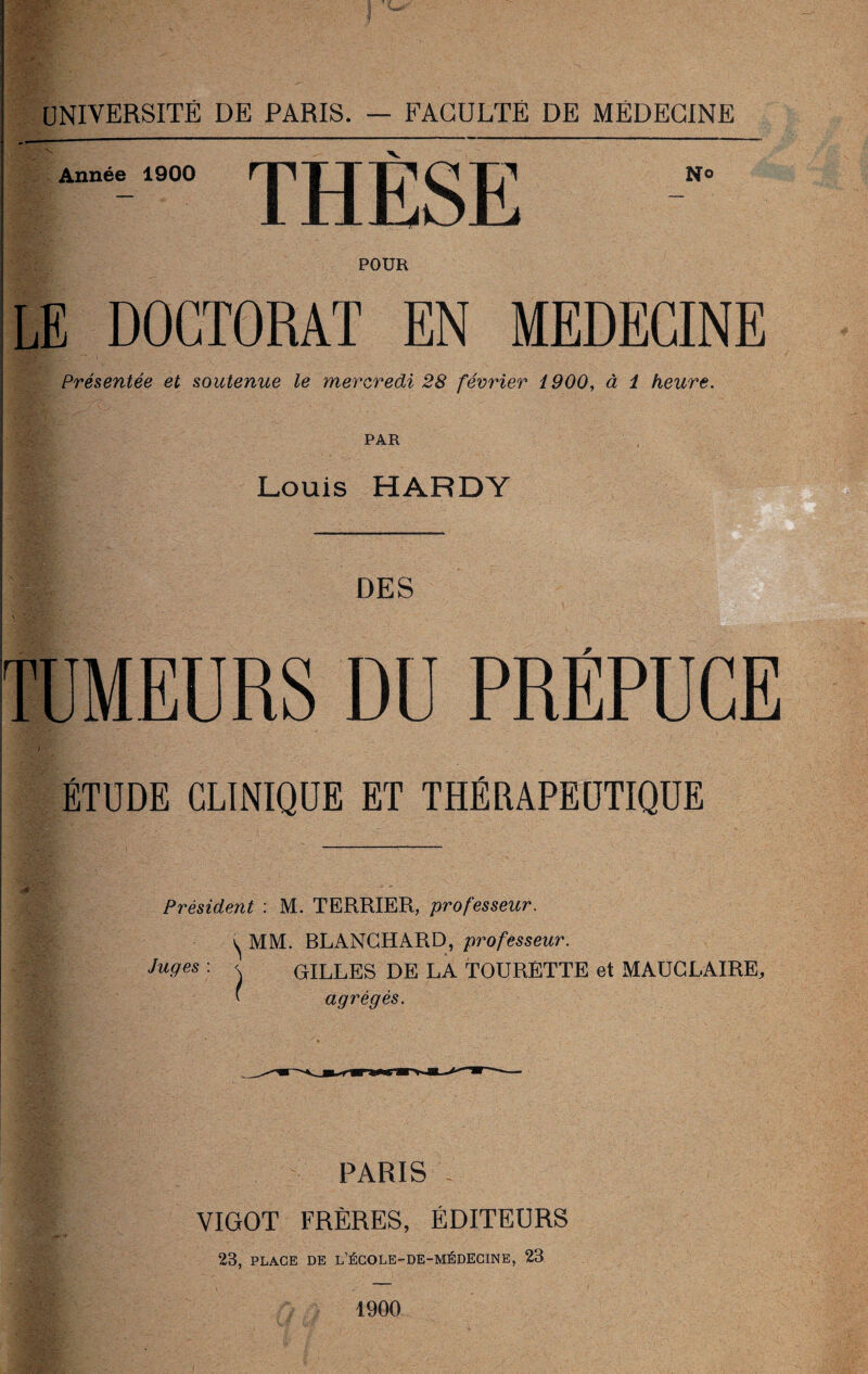 POUR LE DOCTORAT EN MEDECINE Présentée et soutenue le mercredi 28 février 1900, à 1 heure. PAR Louis HARDY DES TUMEURS DU PRÉPUCE ÉTUDE CLINIQUE ET THÉRAPEUTIQUE Président : M. TERRIER, professeur. ^ MM. BLANCHARD, professeur. Juges : < GILLES DE LA TOURÉTTE et MAUCLAIRE, ( agrégés. PARIS VIGOT FRÈRES, ÉDITEURS 23, PLACE DE L’ÉCOLE-DE-MÉDECINE, 23 1900