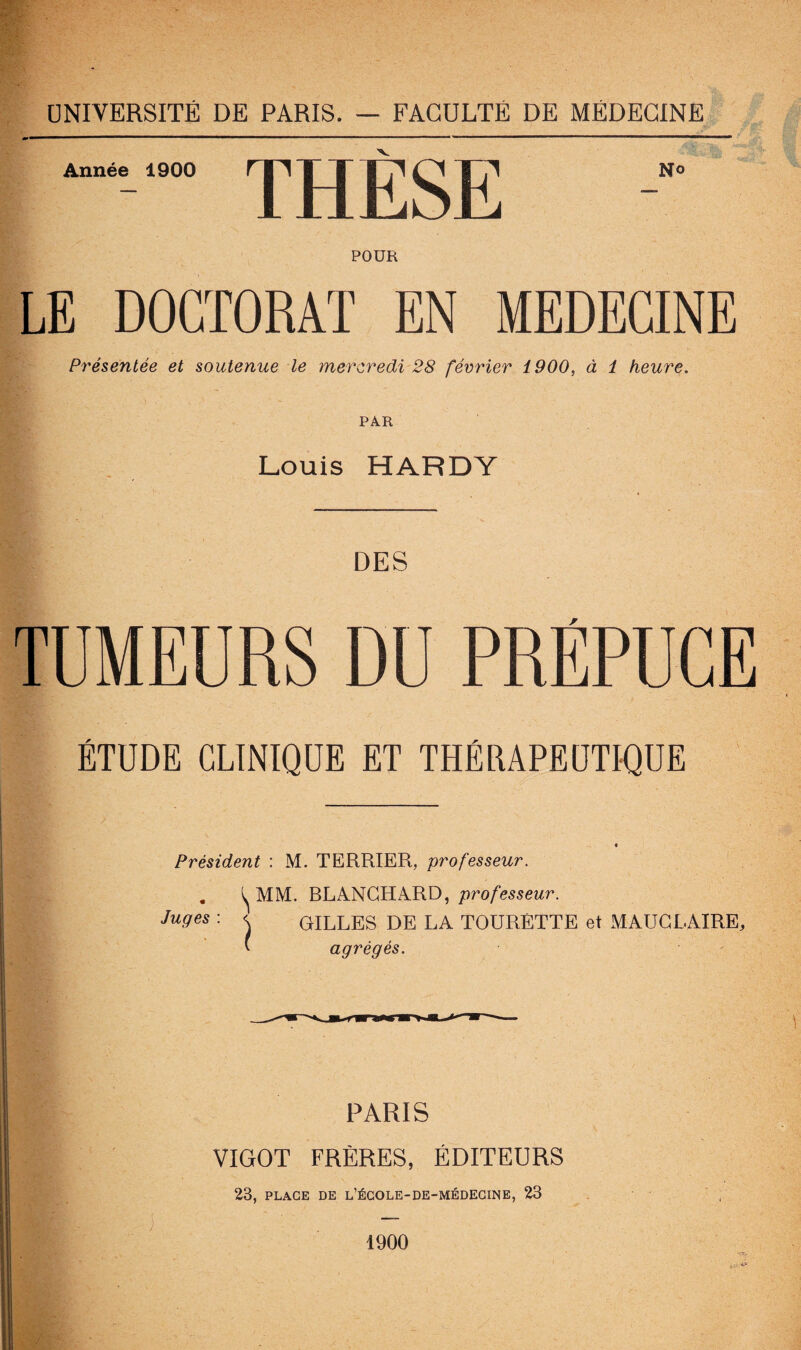 Année 1900 JL MüiorLi N» POUR LE DOCTORAT EN MEDECINE Présentée et soutenue le mercredi 28 février 1900, à 1 heure. PAR Louis HARDY DES ÉTUDE CLINIQUE ET THÉRAPEUTIQUE Président : M. TERRIER, professeur. . ^ MM. BLANCHARD, professeur. Juges : < GILLES DE LA TOURÉTTE et MAUCLAIRE, * agrégés. PARIS VIGOT FRÈRES, ÉDITEURS 23, PLACE DE L’ÉCOLE-DE-MÉDECINE, 23